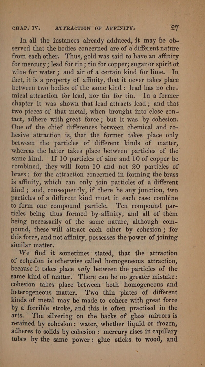 In all the instances already adduced, it may be ob- served that the bodies concerned are of a different nature from each other. Thus, gold was said to have an affinity for mercury ; lead for tin; tin for copper; sugar or spirit of wine for water ; and air of a certain kind for lime. In fact, it is a property of affinity, that it never takes place between two bodies of the same kind: lead has no che- mical attraction for lead, nor tin for tin. In a former chapter it was shown that lead attracts lead ; and that two pieces of that metal, when brought into close con- tact, adhere with great force; but it was by cohesion. One of the chief differences between chemical and co- hesive attraction is, that the former takes place only between the particles of different kinds of matter, whereas the latter takes place between particles of the same kind. If 10 particles of zinc and 10 of copper be combined, they will form 10 and not 20 particles of brass: for the attraction concerned in forming the brass is affinity, which can only join particles of a different kind ; and, consequently, if there be any junction, two particles of a different kind must in each case combine to form one compound particle. Ten compound par- ticles being thus formed by affinity, and all of them being necessarily of the same nature, although com- pound, these will attract each other by cohesion ; for this force, and not affinity, possesses the power of joining similar matter. We find it sometimes stated, that the attraction of cohesion is otherwise called homogeneous attraction, because it takes place only between the particles of the same kind of matter. There can be no greater mistake: cohesion takes place between both homogeneous and heterogeneous matter. Two thin plates of different kinds of metal may be made to cohere with great force by a forcible stroke, and this is often practised in the arts. The silvering on the backs of glass mirrors is retained by cohesion: water, whether liquid or frozen, adheres to solids by cohesion : mercury rises in capillary tubes by the same power: glue sticks to wood, and \