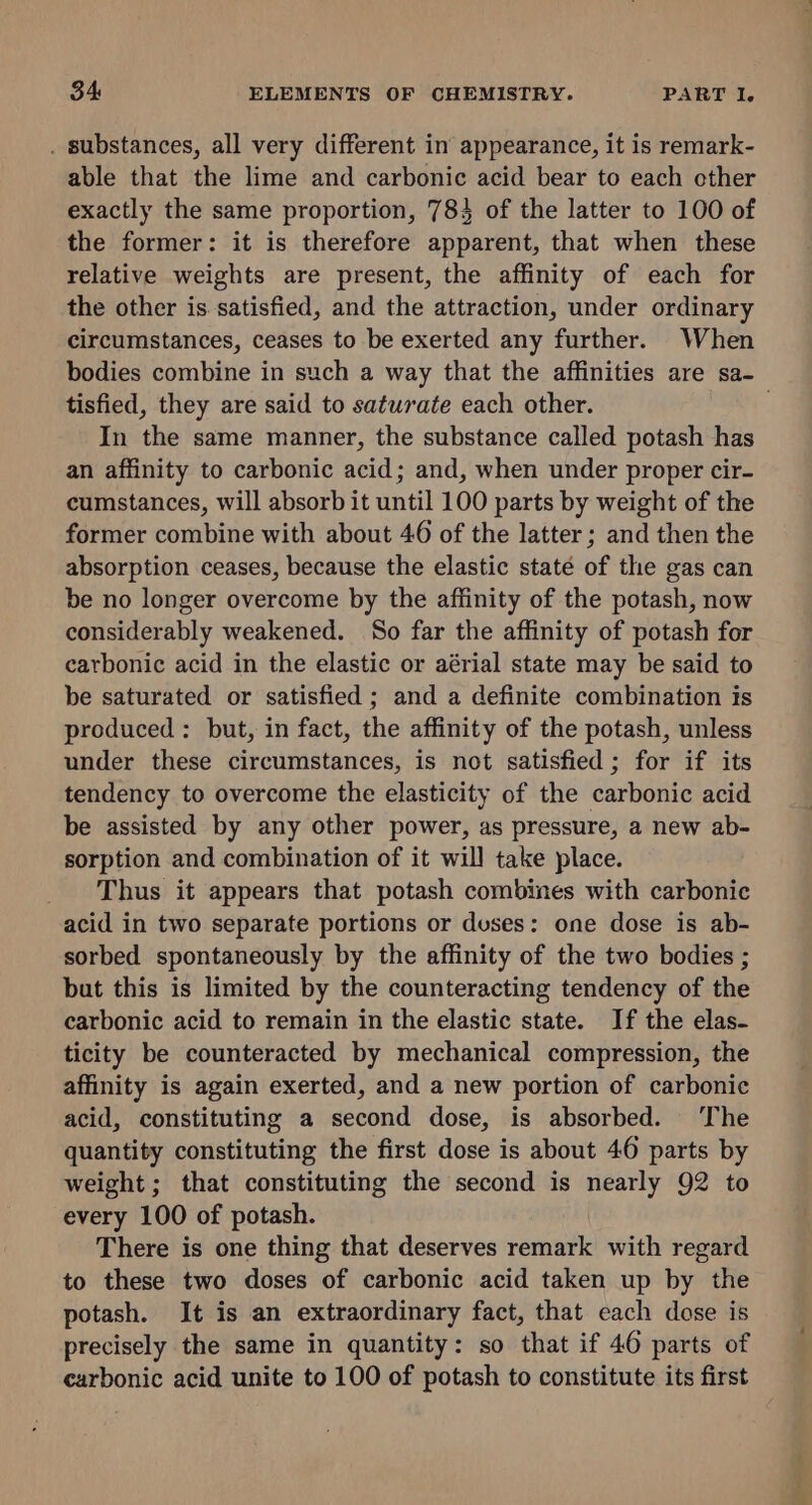 . substances, all very different in appearance, it is remark- able that the lime and carbonic acid bear to each other exactly the same proportion, 783 of the latter to 100 of the former: it is therefore apparent, that when these relative weights are present, the affinity of each for the other is satisfied, and the attraction, under ordinary circumstances, ceases to be exerted any further. When bodies combine in such a way that the affinities are sa- tisfied, they are said to saturate each other. In the same manner, the substance called potash has an affinity to carbonic acid; and, when under proper cir- cumstances, will absorb it until 100 parts by weight of the former combine with about 46 of the latter; and then the absorption ceases, because the elastic state of the gas can be no longer overcome by the affinity of the potash, now considerably weakened. So far the affinity of potash for carbonic acid in the elastic or aérial state may be said to be saturated or satisfied ; and a definite combination is produced : but, in fact, the affinity of the potash, unless under these circumstances, is not satisfied; for if its tendency to overcome the elasticity of the carbonic acid be assisted by any other power, as pressure, a new ab- sorption and combination of it will take place. Thus it appears that potash combines with carbonic acid in two separate portions or duses: one dose is ab- sorbed spontaneously by the affinity of the two bodies ; but this is limited by the counteracting tendency of the carbonic acid to remain in the elastic state. If the elas- ticity be counteracted by mechanical compression, the affinity is again exerted, and a new portion of carbonic acid, constituting a second dose, is absorbed. The quantity constituting the first dose is about 46 parts by weight ; that constituting the second is nearly 92 to every 100 of potash. There is one thing that deserves remark with regard to these two doses of carbonic acid taken up by the potash. It is an extraordinary fact, that each dose is precisely the same in quantity: so that if 46 parts of carbonic acid unite to 100 of potash to constitute its first