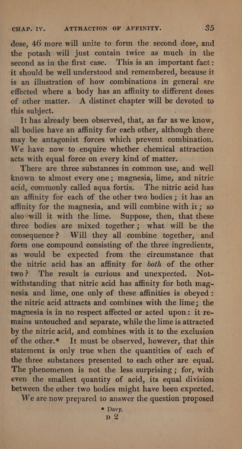 dose, 46 more will unite to form the.second dose, and the potash will just contain twice as much in the second as in the first case. This is an important fact: it should be well understood and remembered, because it: is an illustration of how combinations in general are effected where a body has an affinity to different doses of other matter. A distinct chapter will be devoted to this subject. It has already been observed, that, as far as we know, all bodies have an affinity for each other, although there may be antagonist forces which prevent combination. We have now to.enquire whether chemical attraction acts with equal force on every kind of matter. There are three substances in common use, and well known to almost every one; magnesia, lime, and nitric acid, commonly called aqua fortis. The nitric acid has an affinity for each of the other two bodies ; it has an _ affinity for the magnesia, and will combine with it; so alsowill it with the lime. Suppose, then, that these three bodies are mixed together; what will be the consequence? Will they all combine together, and form one compound consisting of the three ingredients, as would be expected from the circumstance that the nitric acid has an affinity for both of the other twoP The result is curious and unexpected. Not- withstanding that nitric acid has affinity for both mag- nesia and lime, one only of these affinities is obeyed : the nitric acid attracts and combines with the lime; the magnesia is in no respect affected or acted upon: it re- mains untouched and separate, while the lime is attracted by the nitric acid, and combines with it to the exclusion of the other.* It must be observed, however, that this statement is only true when the quantities of each of the three substances presented to each other are equal. The phenomenon is not the less surprising ; for, with even the smallest quantity of acid, its equal division between the other two bodies might have been expected. We are now prepared to answer the question proposed * Davy. n2