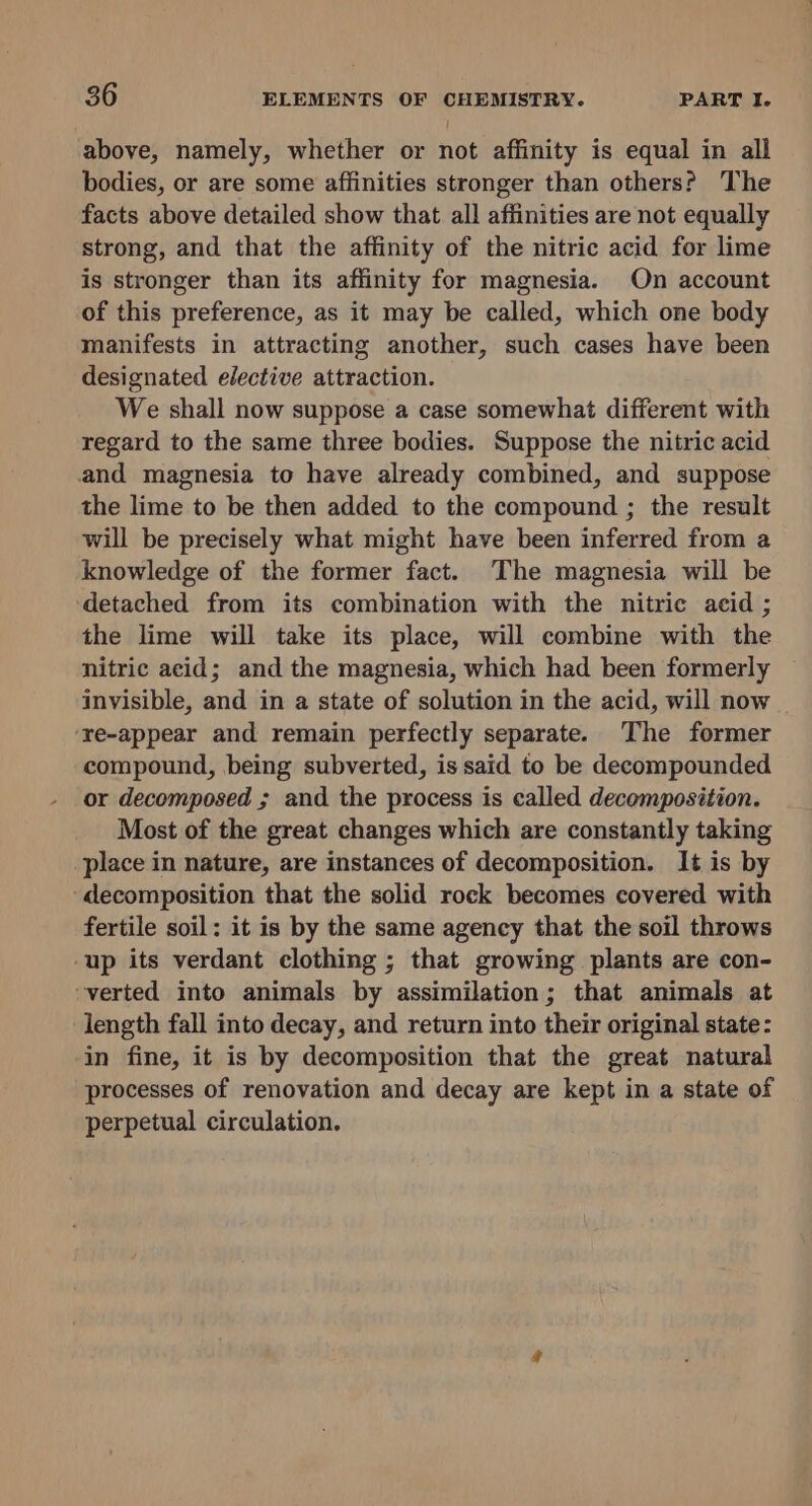 ! above, namely, whether or not affinity is equal in all bodies, or are some affinities stronger than others? The facts above detailed show that all affinities are not equally strong, and that the affinity of the nitric acid for lime is stronger than its affinity for magnesia. On account of this preference, as it may be called, which one body manifests in attracting another, such cases have been designated elective attraction. We shall now suppose a case somewhat different with regard to the same three bodies. Suppose the nitric acid and magnesia to have already combined, and suppose the lime to be then added to the compound ; the result will be precisely what might have been inferred from a knowledge of the former fact. The magnesia will be detached from its combination with the nitric acid ; the lime will take its place, will combine with the nitric acid; and the magnesia, which had been formerly invisible, and in a state of solution in the acid, will now ‘re-appear and remain perfectly separate. ‘The former compound, being subverted, is said to be decompounded or decomposed ; and the process is called decomposition. Most of the great changes which are constantly taking place in nature, are instances of decomposition. It is by decomposition that the solid rock becomes covered with fertile soil: it is by the same agency that the soil throws up its verdant clothing ; that growing plants are con- verted into animals by assimilation; that animals at length fall into decay, and return into their original state: in fine, it is by decomposition that the great natural processes of renovation and decay are kept in a state of perpetual circulation.