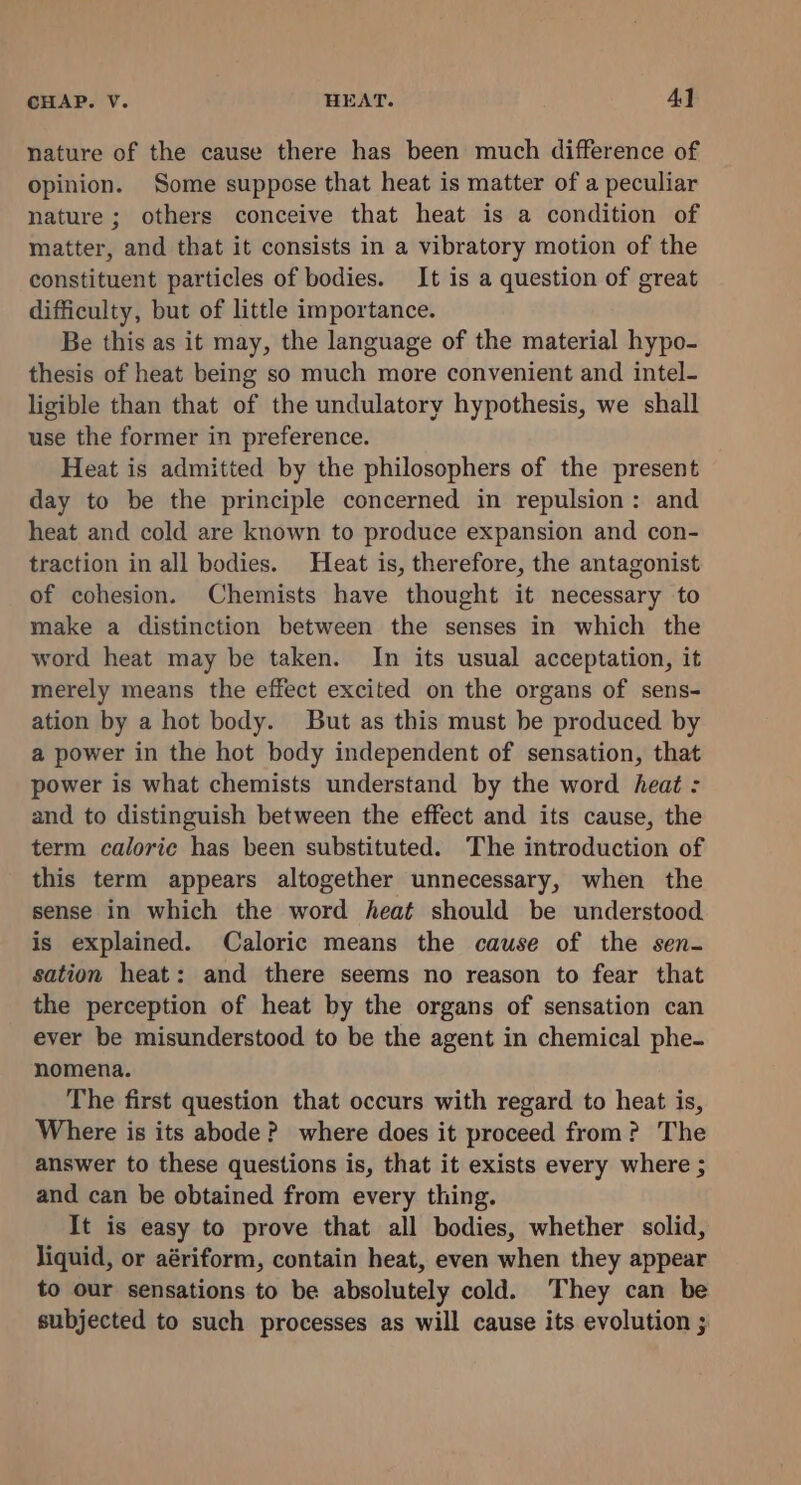 nature of the cause there has been much difference of opinion. Some suppose that heat is matter of a peculiar nature; others conceive that heat is a condition of matter, and that it consists in a vibratory motion of the constituent particles of bodies. It is a question of great difficulty, but of little importance. Be this as it may, the language of the material hypo- thesis of heat being so much more convenient and intel- ligible than that of the undulatory hypothesis, we shall use the former in preference. Heat is admitted by the philosophers of the present day to be the principle concerned in repulsion: and heat and cold are known to produce expansion and con- traction in all bodies. Heat is, therefore, the antagonist of cohesion. Chemists have thought it necessary to make a distinction between the senses in which the word heat may be taken. In its usual acceptation, it merely means the effect excited on the organs of sens- ation by a hot body. But as this must be produced by a power in the hot body independent of sensation, that power is what chemists understand by the word heat : and to distinguish between the effect and its cause, the term caloric has been substituted. The introduction of this term appears altogether unnecessary, when the sense in which the word heat should be understood is explained. Caloric means the cause of the sen- sation heat: and there seems no reason to fear that the perception of heat by the organs of sensation can ever be misunderstood to be the agent in chemical phe- nomena. The first question that occurs with regard to heat is, Where is its abode? where does it proceed from? The answer to these questions is, that it exists every where ; and can be obtained from every thing. It is easy to prove that all bodies, whether solid, liquid, or aériform, contain heat, even when they appear to our sensations to be absolutely cold. They can be subjected to such processes as will cause its evolution ;