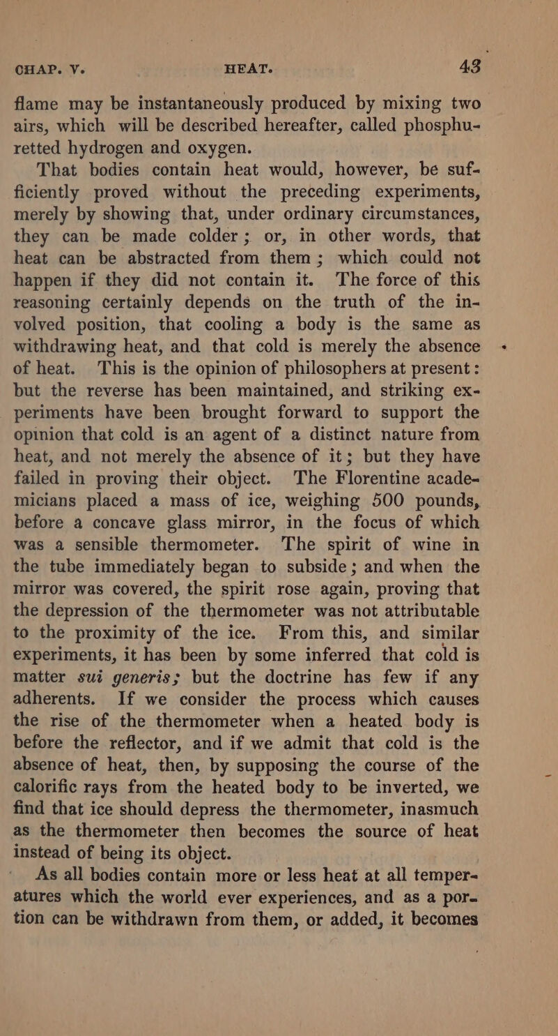 flame may be instantaneously produced by mixing two airs, which will be described hereafter, called phosphu- retted hydrogen and oxygen. That bodies contain heat would, however, be suf- ficiently proved without the preceding experiments, merely by showing that, under ordinary circumstances, they can be made colder; or, in other words, that heat can be abstracted from them; which could not happen if they did not contain it. The force of this reasoning certainly depends on the truth of the in- volved position, that cooling a body is the same as withdrawing heat, and that cold is merely the absence of heat. This is the opinion of philosophers at present : but the reverse has been maintained, and striking ex- periments have been brought forward to support the opinion that cold is an agent of a distinct nature from heat, and not merely the absence of it; but they have failed in proving their object. The Florentine acade- micians placed a mass of ice, weighing 500 pounds, before a concave glass mirror, in the focus of which was a sensible thermometer. The spirit of wine in the tube immediately began to subside; and when the mirror was covered, the spirit rose again, proving that the depression of the thermometer was not attributable to the proximity of the ice. From this, and similar experiments, it has been by some inferred that cold is matter sui generis; but the doctrine has few if any adherents. If we consider the process which causes the rise of the thermometer when a heated body is before the reflector, and if we admit that cold is the absence of heat, then, by supposing the course of the calorific rays from the heated body to be inverted, we find that ice should depress the thermometer, inasmuch as the thermometer then becomes the source of heat instead of being its object. As all bodies contain more or less heat at all temper- atures which the world ever experiences, and as a por. tion can be withdrawn from them, or added, it becomes