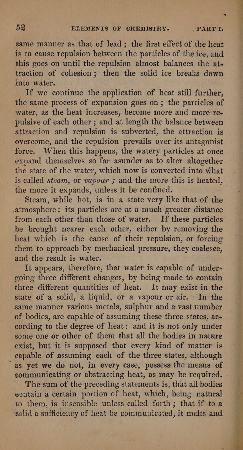 same manner as that of lead ; the first effect of the heat is to cause repulsion between the particles of the ice, and this goes on until the repulsion almost balances the at- traction of cohesion; then the solid ice breaks down into water. : If we continue the application of heat still further, the same process of expansion goes on; the particles of water, as the heat increases, become more and more re- pulsive of each other ; and at length the balance between attraction and repulsion is subverted, the attraction is overcome, and the repulsion prevails over its antagonist force. When this happens, the watery particles at once expand themselves so far asunder as to alter altogether the state of the water, which now is converted into what is called steam, or vapour ; and the more this is heated, the more it expands, unless it be confined. Steam, while hot, is in a state very like that of the atmosphere: its particles are at a much greater distance from each other than those of water. If these particles be brought nearer each other, either by removing the heat which is the cause of their repulsion, or forcing them to approach by mechanical pressure, they coalesce, and the result is water. It appears, therefore, that water is capable of under- going three different changes, by being made to contain three different quantities of heat. It may exist in the state of a solid, a liquid, or a vapour or air. In the same manner various metals, sulphur and a vast number of bodies, are capable of assuming these three states, ac- cording to the degree of heat: and it is not only under some one or other of them that all the bodies in nature exist, but it is supposed that every kind of matter is capable of assuming each of the three states, although “as yet we do not, in every case, possess the means of communicating or abstracting heat, as may be required. The sum of the preceding statements is, that all bodies ‘@ontain a certain portion of heat, which, being natural to them, is insensible unless called forth; that if to a ‘solid a sufficiency of heat be communicated, it melts and