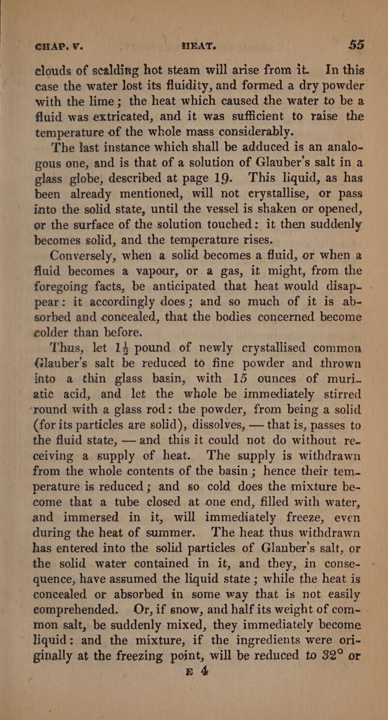 clouds of scalding hot steam will arise from it. In this case the water lost its fluidity, and formed a dry powder with the lime; the heat which caused the water to be a fluid was extricated, and it was sufficient to raise the temperature of the whole mass considerably. The last instance which shall be adduced is an analo- gous one, and is that of a solution of Glauber’s salt in a glass globe, described at page 19. This liquid, as has been already mentioned, will not erystallise, or pass into the solid state, until the vessel is shaken or opened, or the surface of the solution touched: it then suddenly becomes solid, and the temperature rises. Conversely, when a solid becomes a fluid, or when a fluid becomes a vapour, or a gas, it might, from the foregoing facts, be anticipated that heat would disap- . pear: it accordingly does; and so much of it is ab- sorbed and concealed, that the bodies concerned become eolder than before. Thus, let 14 pound of newly crystallised common {ilauber’s salt be reduced to fine powder and thrown into a thin glass basin, with 15 ounces of muri. atic acid, and let the whole be immediately stirred ‘round with a glass rod: the powder, from being a solid (for its particles are solid), dissolves, — that is, passes to the fluid state, — and this it could not do without re- ceiving a supply of heat. The supply is withdrawn from the whole contents of the basin ; hence their tem- perature is reduced ; and so cold does the mixture be- come that a tube closed at one end, filled with water, and immersed in it, will immediately freeze, even during the heat of summer. The heat thus withdrawn has entered into the solid particles of Glauber’s salt, or the solid water contained in it, and they, in conse- quence, have assumed the liquid state ; while the heat is concealed or absorbed in some way that is not easily eomprehended. Or, if snow, and half its weight of com- . mon salt, be suddenly mixed, they immediately become liquid: and the mixture, if the ingredients were ori- ginally at the freezing point, will be reduced to 32° or Eg 4