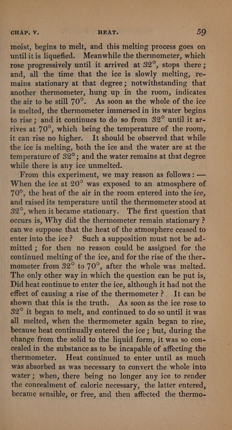 moist, begins to melt, and this melting process goes on until itis liquefied. Meanwhile the thermometer, which rose progressively until it arrived at 32°, stops there ; and, all the time that the ice is slowly melting, re- mains stationary at that degree; notwithstanding that another thermometer, hung up in the room, indicates the air to be still 70°. As soon as the whole of the ice is melted, the thermometer immersed in its water begins to rise ; and it continues to do so from 32° until it ar- rives at 70°, which being the temperature of the room, it can rise no higher. It should be observed that while the ice is melting, both the ice and the water are at the temperature of 32°; and the water remains at that degree while there is any ice unmelted. From this experiment, we may reason as follows : — When the ice at 20° was exposed to an atmosphere of 70°, the heat of the air in the room entered into the ice, and raised its temperature until the thermometer stood at 32°, when it became stationary. The first question that occurs is, Why did the thermometer remain stationary P can we suppose that the heat of the atmosphere ceased to enter into the ice? Such a supposition must not be ad- mitted ; for then no reason could be assigned for the continued melting of the ice, and for the rise of the ther- mometer from 32° to 70°, after the whole was melted. The only other way in which the question can be put is, Did heat continue to enter the ice, although it had not the effect of causing a rise of the thermometer? It can be shown that this is the truth. As soonas the ice rose to 32° it began to melt, and continued to do so until it was all melted, when the thermometer again began to rise, because heat continually entered the ice ; but, during the change from the solid to the liquid form, it was so con- cealed in the substance as to be incapable of affecting the thermometer. Heat continued to enter until as much was absorbed as was necessary to convert the whole into water ; when, there being no longer any ice to render the concealment of. caloric necessary, the latter entered, became sensible, or free, and then affected the thermo-