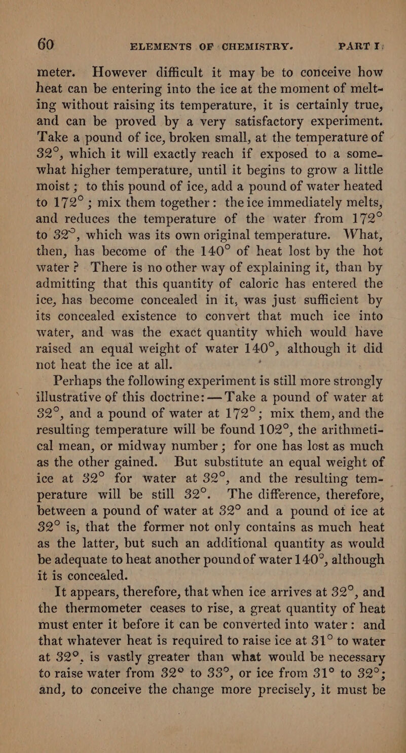 meter. However difficult it may be to conceive how heat can be entering into the ice at the moment of melt ing without raising its temperature, it is certainly true, and can be proved by a very satisfactory experiment. Take a pound of ice, broken small, at the temperature of 32°, which it will exactly reach if exposed to a some- what higher temperature, until it begins to grow a little moist ; to this pound of ice, add a pound of water heated to 172°; mix them together: the ice immediately melts, and reduces the temperature of the water from 172° to 32°, which was its own original temperature. What, then, has become of the 140° of heat lost by the hot water? There is no other way of explaining it, than by admitting that this quantity of caloric has entered the ice, has become concealed in it, was just sufficient by its concealed existence to convert that much ice into water, and was the exact quantity which would have raised an equal weight of water 140°, although it did not heat the ice at all. Perhaps the following experiment is still more strongly illustrative of this doctrine: — Take a pound of water at 82°, and a pound of water at 172°; mix them, and the resulting temperature will be found 102°, the arithmeti- cal mean, or midway number ; for one has lost as much as the other gained. But substitute an equal weight of ice at 32° for water at 32°, and the resulting tem-— perature will be still 32°. The difference, therefore, between a pound of water at 32° and a pound ot ice at 32° is, that the former not only contains as much heat as the latter, but such an additional quantity as would be adequate to heat another pound of water 140°, although it is concealed. It appears, therefore, that when ice arrives at 32°, and the thermometer ceases to rise, a great quantity of heat must enter it before it can be converted into water: and that whatever heat is required to raise ice at 31° to water at 32°. is vastly greater than what would be necessary to raise water from 32° to 33°, or ice from 31° to 32°; and, to conceive the change more precisely, it must be