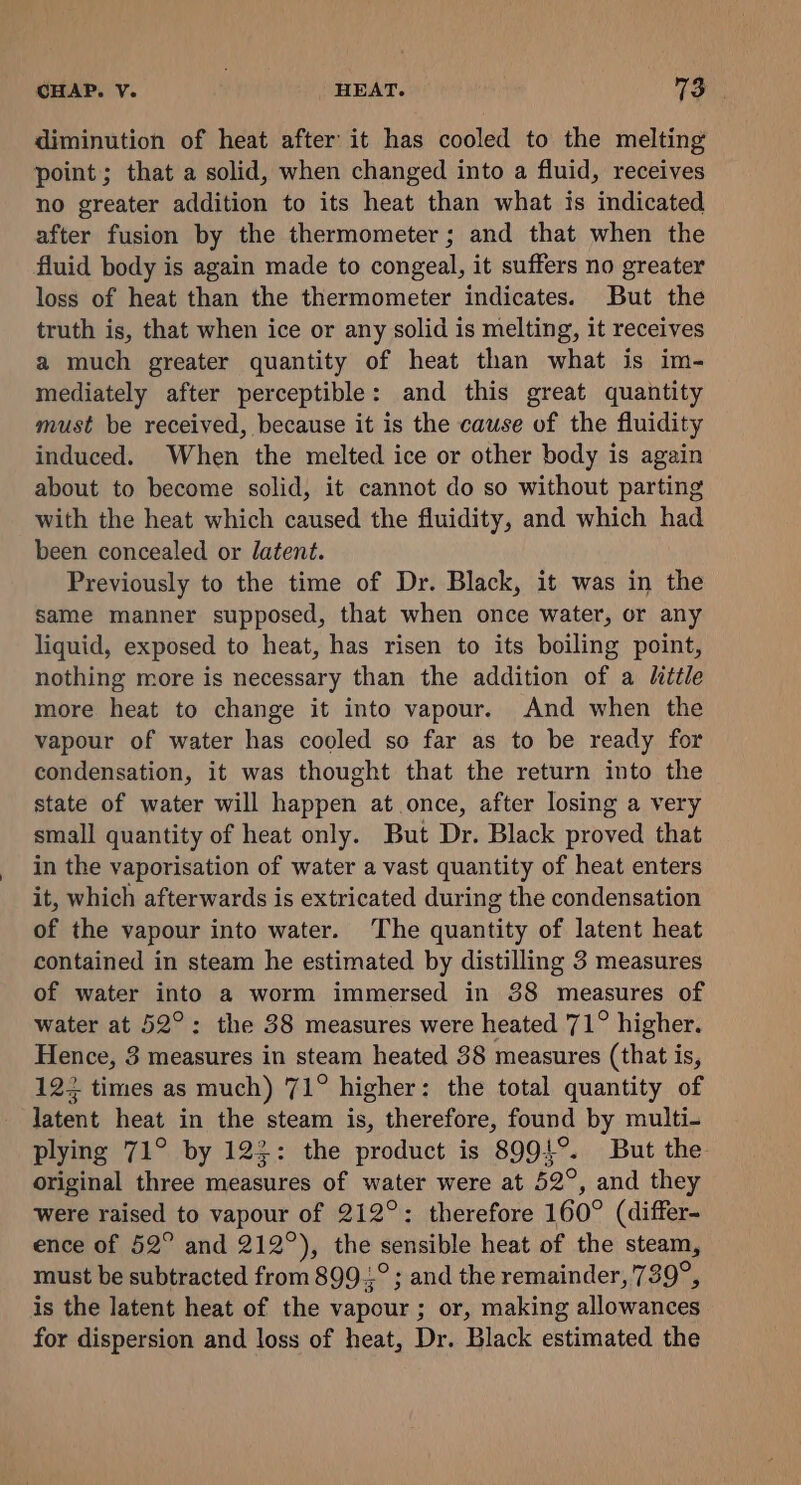 diminution of heat after it has cooled to the melting point; that a solid, when changed into a fluid, receives no greater addition to its heat than what is indicated after fusion by the thermometer; and that when the fluid body is again made to congeal, it suffers no greater loss of heat than the thermometer indicates. But the truth is, that when ice or any solid is melting, it receives a much greater quantity of heat than what is im- mediately after perceptible: and this great quantity must be received, because it is the cause of the fluidity induced. When the melted ice or other body is again about to become solid, it cannot do so without parting with the heat which caused the fluidity, and which had been concealed or datent. Previously to the time of Dr. Black, it was in the same manner supposed, that when once water, or any liquid, exposed to heat, has risen to its boiling point, nothing more is necessary than the addition of a Mittle more heat to change it into vapour. And when the vapour of water has cooled so far as to be ready for condensation, it was thought that the return into the state of water will happen at once, after losing a very small quantity of heat only. But Dr. Black proved that in the vaporisation of water a vast quantity of heat enters it, which afterwards is extricated during the condensation of the vapour into water. The quantity of latent heat contained in steam he estimated by distilling 3 measures of water into a worm immersed in 38 measures of water at 52°: the 38 measures were heated 71° higher. Hence, 3 measures in steam heated 38 measures (that is, 122 times as much) 71° higher: the total quantity of latent heat in the steam a therefore, found by multi- plying 71° by 122: the product is 8994°. But the original three measures of water were at 52°, and they were raised to vapour of 212°: therefore 160° (differ- ence of 52° and 212°), the sensible heat of the steam, must be subtracted from 899.,° ; and the remainder, 739°, is the latent heat of the vapour; or, making allowances for dispersion and loss of heat, Dr. Black estimated the