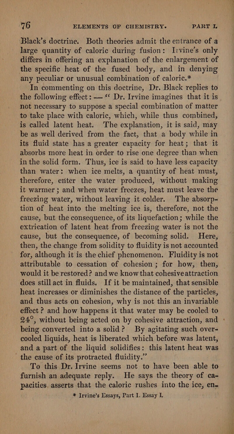 ‘Black’s doctrine. Both theories admit the entrance of a large quantity of caloric during fusion: Irvine’s only differs in offering an explanation of the enlargement of the specific heat of the fused body, and in denying any peculiar or unusual combination of caloric.* In commenting on this doctrine, Dr. Black replies to the following effect : — “ Dr. Irvine imagines that it is not necessary to suppose a special combination of matter to take place with caloric, which, while thus combined, is called latent heat. The explanation, it is said, may be as well derived from the fact, that a body while in its fluid state has a greater capacity for heat; that it absorbs more heat in order to rise one degree than when in the solid form. Thus, ice is said to have less capacity than water: when ice melts, a quantity of heat must, therefore, eriter the water produced, without making it warmer 3; and when water freezes, heat must leave the freezing water, without leaving it colder. The absorp- tion of heat into the melting ice is, therefore, not the cause, but the consequence, of its liquefaction; while the extrication of latent heat from freezing water is not the cause, but the consequence, of becoming solid. Here, then, the change from solidity to fluidity is not accounted for, although it is the chief phenomenon. Fluidity is not attributable to cessation of cohesion ; for how, then, would it be restored? and we know that cohesive attraction does stillact in fluids. If it be maintained, that sensible heat increases or diminishes the distance of the particles, and thus acts on cohesion, why is not this an invariable effect ? and how happens it that water may be cooled to being converted into a solid? By agitating such over- cooled liquids, heat is liberated which before was latent, and a part of the liquid solidifies: this latent heat was _ the cause of its protracted fluidity.” To this Dr. Irvine seems not to have been able to furnish an adequate reply. He says the theory of ca- pacities. asserts that the caloric rushes into the ice, en- * Irvine’s Essays, Part I. Essay I. ae