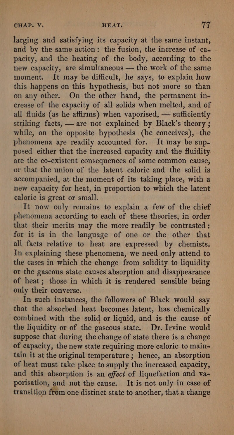 larging and satisfying its capacity at the same instant, and by the same action: the fusion, the increase of ca- pacity, and the heating of the body, according to the new capacity, are simultaneous — the work of the same moment. It may be difficult, he says, to explain how this happens on this hypothesis, but not more so than on any other. On the other hand, the permanent in- crease of the capacity of all solids when melted, and of all fluids (as he affirms) when vaporised, — sufficiently striking facts, — are not explained by Black’s theory ; while, on the opposite hypothesis (he conceives), the phenomena are readily accounted for. It may be sup- posed either that the increased capacity and the fluidity ate the co-existent consequences of some common cause, or that the union of the latent caloric and the solid is accompanied, at the moment of its taking place, with a hew capacity for heat, in proportion to which the latent caloric is great or small. It now only remains to explain a few of the chief phenomena according to each of these theories, in order that their merits may the more readily be contrasted : for it is in the language of one or the other that all facts relative to heat are expressed by chemists. In explaining these phenomena, we need only attend to the cases in which the change from solidity to liquidity or the gaseous state causes absorption and disappearance of heat; those in which it is rendered sensible being only their converse. In such instances, the followers of Black would say that the absorbed heat becomes latent, has chemically combined with the solid or liquid, and is the cause of the liquidity or of the gaseous state. Dr. Irvine would suppose that during the change of state there is a change of capacity, the new state requiring more caloric to main-. tain it at the original temperature ; hence, an absorption of heat must take place to supply the increased capacity, and this absorption is an effect of liquefaction and va- porisation, and not the cause. It is not only in case of transition from one distinct state to another, that a change