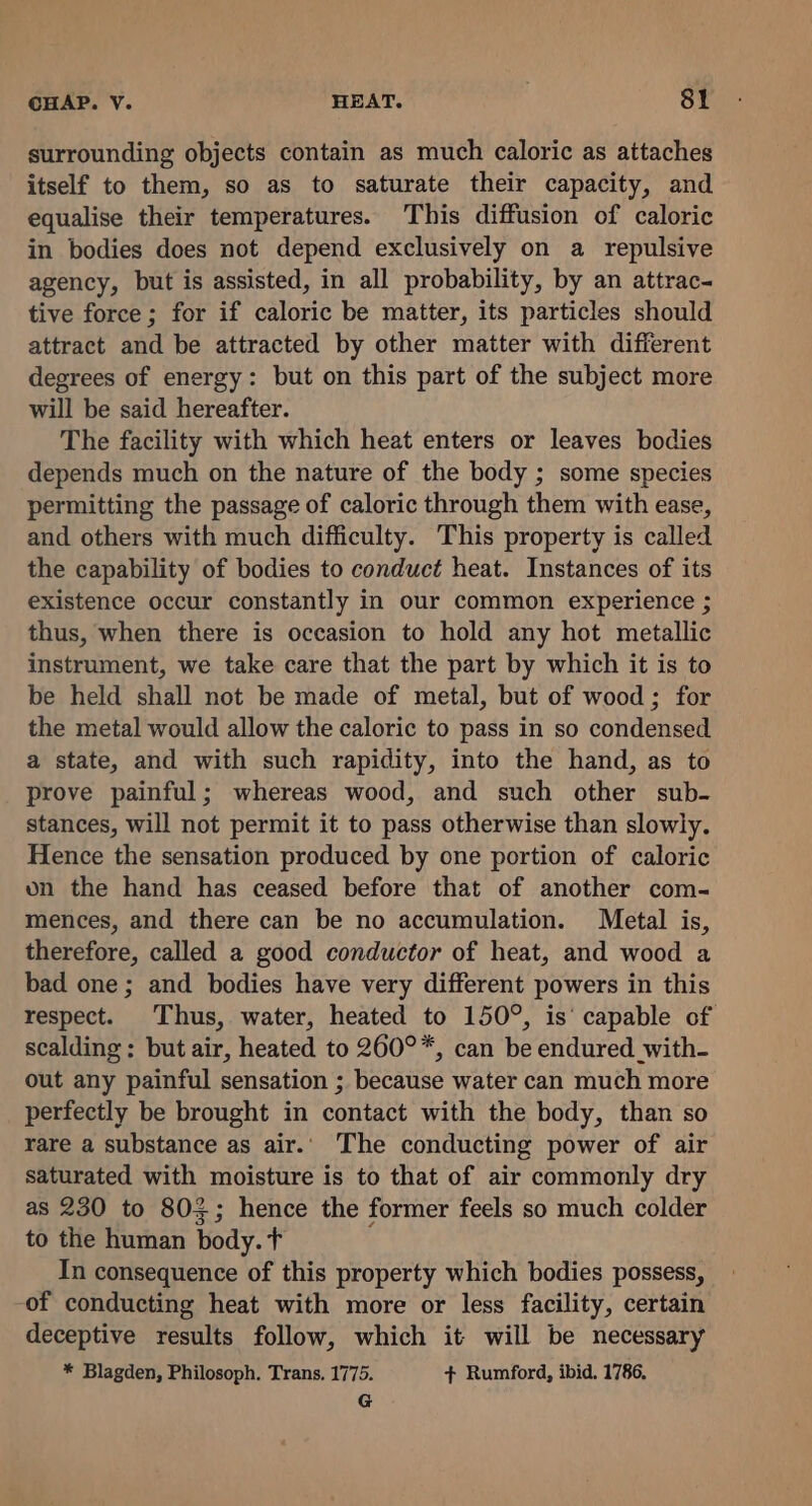 surrounding objects contain as much caloric as attaches itself to them, so as to saturate their capacity, and equalise their temperatures. This diffusion of caloric in bodies does not depend exclusively on a repulsive agency, but is assisted, in all probability, by an attrac- tive force ; for if caloric be matter, its particles should attract and be attracted by other matter with different degrees of energy: but on this part of the subject more will be said hereafter. The facility with which heat enters or leaves bodies depends much on the nature of the body ; some species permitting the passage of caloric through them with ease, and others with much difficulty. This property is called the capability of bodies to conduct heat. Instances of its existence occur constantly in our common experience ; thus, when there is occasion to hold any hot metallic instrument, we take care that the part by which it is to be held shall not be made of metal, but of wood; for the metal would allow the caloric to pass in so condensed a state, and with such rapidity, into the hand, as to prove painful; whereas wood, and such other sub- stances, will not permit it to pass otherwise than slowly. Hence the sensation produced by one portion of caloric on the hand has ceased before that of another com- mences, and there can be no accumulation. Metal is, therefore, called a good conductor of heat, and wood a bad one; and bodies have very different powers in this respect. Thus, water, heated to 150°, is‘ capable of scalding: but air, heated to 260°*, can be endured with- out any painful sensation ; because water can much more perfectly be brought in contact with the body, than so rare a substance as air.. The conducting power of air saturated with moisture is to that of air commonly dry as 230 to 803; hence the former feels so much colder to the human body. t In consequence of this property which bodies possess, of conducting heat with more or less facility, certain deceptive results follow, which it will be necessary * Blagden, Philosoph. Trans. 1775. + Rumford, ibid. 1786, G