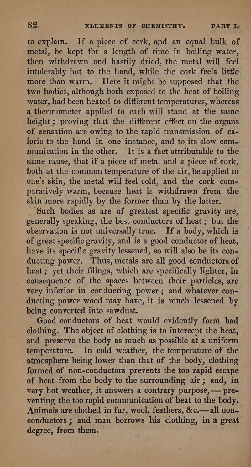 7 ) to explain. If a piece of cork, and an equal bulk of metal, be kept for a length of time in boiling water, then withdrawn and hastily dried, the metal will feel intolerably hot to the hand, while the cork feels little. more than warm. Here it might be supposed that the two bodies, although both exposed to the heat of boiling water, had been heated to different temperatures, whereas a thermometer applied to each will stand at the same height; proving that the different effect on the organs of sensation are owing to the rapid transmission of ca- loric to the hand in one instance, and to its slow com- munication in the other. It is a fact attributable to the same cause, that if a piece of metal and a piece of cork, both at the common temperature of the air, be applied to one’s skin, the metal will feel cold, and the cork com- paratively warm, because heat is withdrawn from the skin more rapidly by the former than by the latter. ‘Such bodies as are of greatest specific gravity are, generally speaking, the best conductors of heat ; but the observation is not universally true. If a body, which is of great specific gravity, and is a good conductor of heat, have its specific gravity lessened, so will also be its con- ducting power. Thus, metals are all good conductors of heat ; yet their filings, which are specifically lighter, in consequence of the spaces between their particles, are very inferior in conducting power ; and whatever con- ducting power wood may have, it is much lessened by being converted into sawdust. Good conductors of heat would evidently form bad clothing. The object of clothing is to intercept the heat, and preserve the body as much as possible at a uniform temperature. In cold weather, the temperature of the atmosphere being lower than that of the body, clothing formed of non-conductors prevents the too rapid escape of heat from the body to the surrounding air ; and, in very hot weather, it answers a contrary purpose, — pre- venting the too rapid communication of heat to the body. Animals are clothed in fur, wool, feathers, &amp;c.—all non- conductors ; and man borrows ‘his clothing, in a great degree, from them.