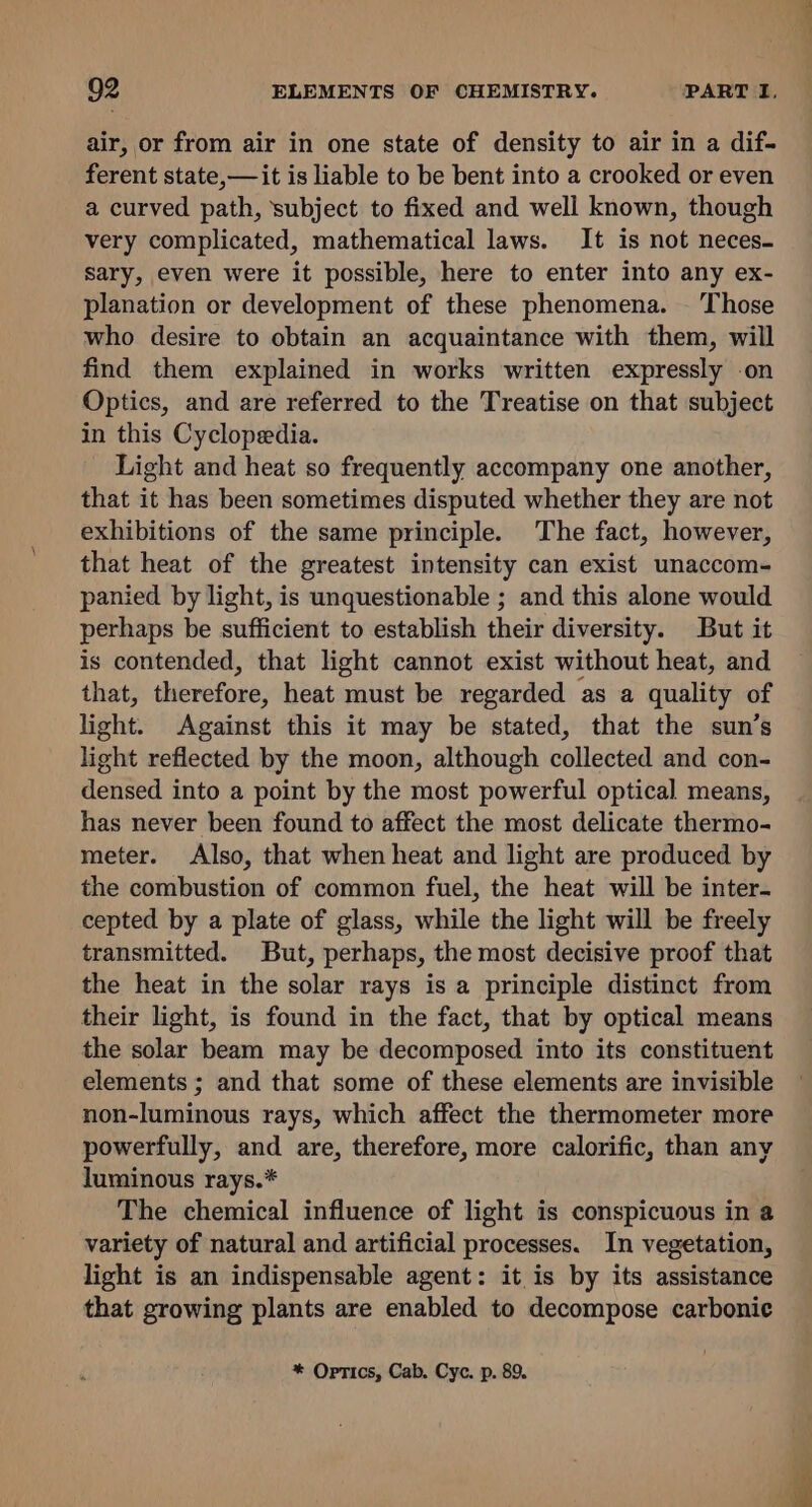 air, or from air in one state of density to air in a dif- ferent state,— it is liable to be bent into a crooked or even a curved path, ‘subject to fixed and well known, though very complicated, mathematical laws. It is not neces- sary, even were it possible, here to enter into any ex- planation or development of these phenomena. —'Those who desire to obtain an acquaintance with them, will find them explained in works written expressly on Optics, and are referred to the Treatise on that subject in this Cyclopedia. Light and heat so frequently accompany one another, that it has been sometimes disputed whether they are not exhibitions of the same principle. The fact, however, that heat of the greatest intensity can exist unaccom- panied by light, is unquestionable ; and this alone would perhaps be sufficient to establish their diversity. But it is contended, that light cannot exist without heat, and that, therefore, heat must be regarded as a quality of light. Against this it may be stated, that the sun’s light reflected by the moon, although collected and con- densed into a point by the most powerful optical means, has never been found to affect the most delicate thermo- meter. Also, that when heat and light are produced by the combustion of common fuel, the heat will be inter- cepted by a plate of glass, while the light will be freely transmitted. But, perhaps, the most decisive proof that the heat in the solar rays is a principle distinct from their light, is found in the fact, that by optical means the solar beam may be decomposed into its constituent elements ; and that some of these elements are invisible non-luminous rays, which affect the thermometer more powerfully, and are, therefore, more calorific, than any luminous rays.* The chemical influence of light is conspicuous in a variety of natural and artificial processes. In vegetation, light is an indispensable agent: it is by its assistance that growing plants are enabled to decompose carbonic * Optics, Cab. Cyc. p. 89.