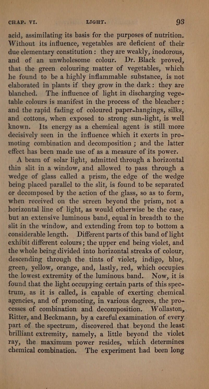 acid, assimilating its basis for the purposes of nutrition. Without its influence, vegetables are deficient of their due elementary constitution: they are weakly, inodorous, and of an unwholesome colour. Dr. Black proved, that the green colouring matter of vegetables, which he found to be a highly inflammable substance, is not elaborated in plants if they grow in the dark: they are blanched. The influence of light in discharging vege- table colours is manifest in the process of the bleacher: and the rapid fading of coloured paper-hangings, silks, and cottons, when exposed to strong sun-light, is well known. Its energy as a chemical agent is still more decisively seen in the influence which it exerts in pro- moting combination and decomposition ; and the latter effect has been made use of as a measure of its power. A beam of solar light, admitted through a horizontal thin slit in a window, and allowed to pass through a wedge of glass called a prism, the edge of the wedge being placed parallel to the slit, is found to be separated or decomposed by the action of the glass, so as to form, when received on the screen beyond the prism, not a horizontal line of light, as would otherwise be the case, but an extensive luminous band, equal in breadth to the slit in the window, and extending from top to bottom a considerable length. Different parts of this band of light exhibit different colours; the upper end being violet, and the whole being divided into horizontal streaks of colour, descending through the tints of violet, indigo, blue, green, yellow, orange, and, lastly, red, which occupies the lowest extremity of the luminous band. Now, it is found that the light occupying certain parts of this spec- trum, as it is called, is capable of exerting chemical agencies, and of promoting, in various degrees, the pro- cesses of combination and decomposition. Wollaston, Ritter, and Beckmann, by a careful examination of every part of the spectrum, discovered that. beyond the least brilliant extremity, namely, a little beyond the violet ray, the maximum power resides, which determines chemical combination. The experiment had been long