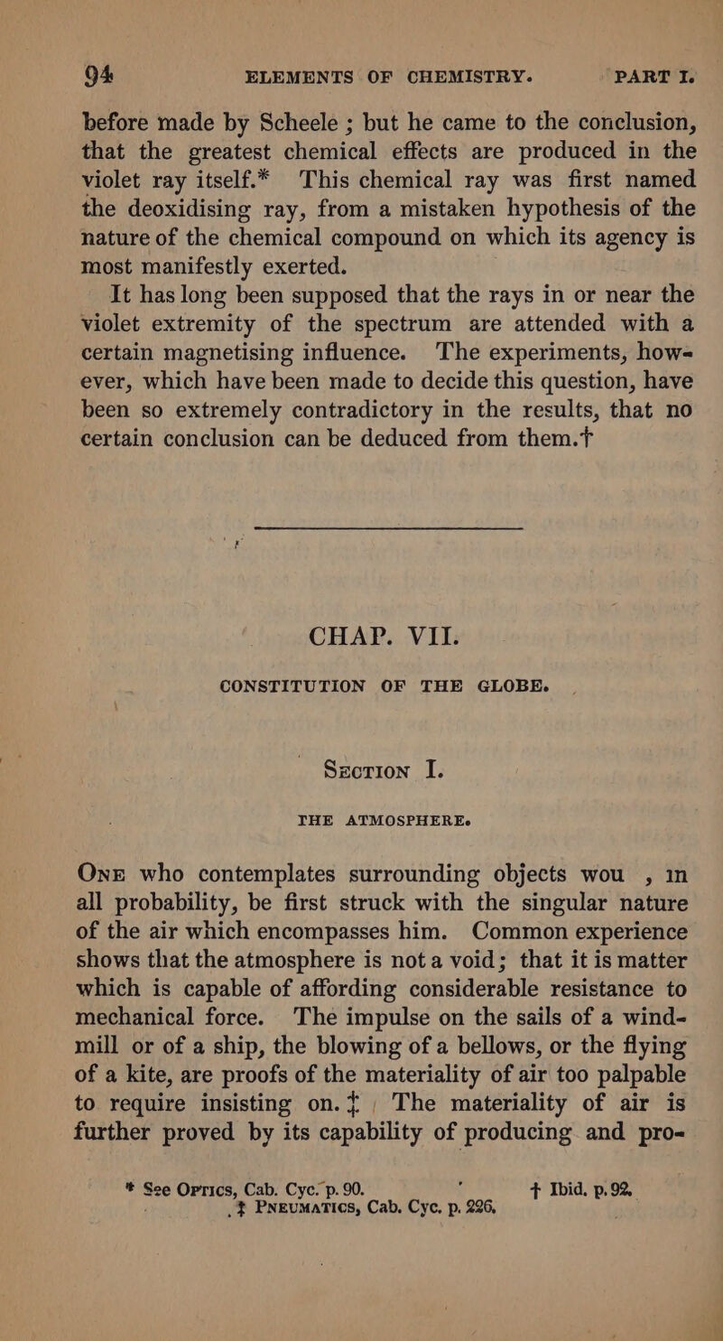 before made by Scheele ; but he came to the conclusion, that the greatest chemical effects are produced in the violet ray itself.* This chemical ray was first named the deoxidising ray, from a mistaken hypothesis of the nature of the chemical compound on which its agency is most manifestly exerted. It has long been supposed that the rays in or near the violet extremity of the spectrum are attended with a certain magnetising influence. The experiments, how- ever, which have been made to decide this question, have been so extremely contradictory in the results, that no certain conclusion can be deduced from them.T CHAP. VII. CONSTITUTION OF THE GLOBE. Szcrion I. THE ATMOSPHEREs One who contemplates surrounding objects wou , in all probability, be first struck with the singular nature of the air which encompasses him. Common experience shows that the atmosphere is nota void; that it is matter which is capable of affording considerable resistance to mechanical force. The impulse on the sails of a wind- mill or of a ship, the blowing of a bellows, or the flying of a kite, are proofs of ae materiality of air too palpable to require insisting on.{, The materiality of air is further proved by its cagabiliey of producing and pro- * Sse Oprics, Cab. Cyc. p. 90. + Ibid. p.92, .} Pneumatics, Cab, Cyc, p. 996 .