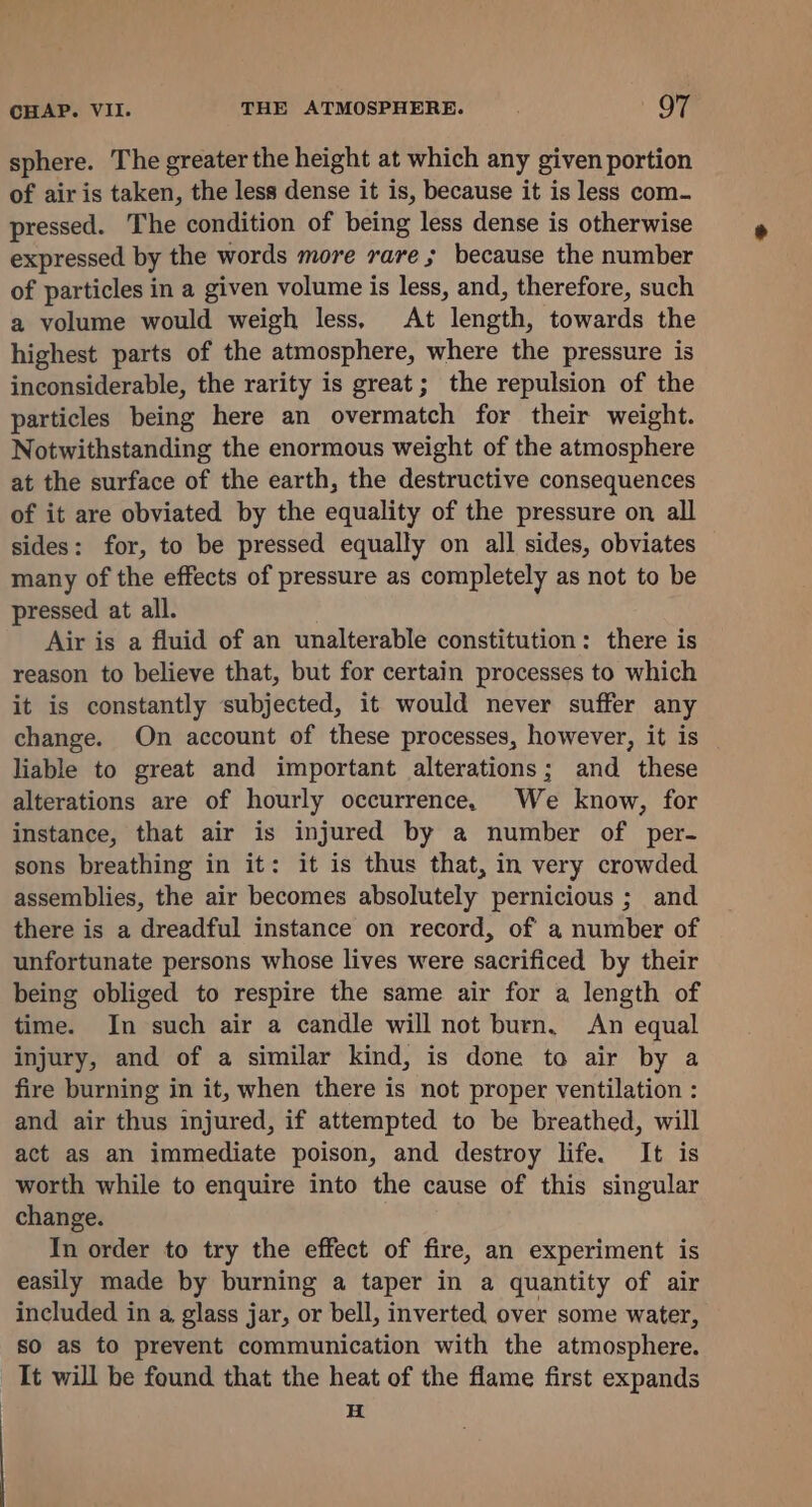 sphere. The greater the height at which any given portion of air is taken, the less dense it is, because it is less com. pressed. The condition of being less dense is otherwise expressed by the words more rare ; because the number of particles in a given volume is less, and, therefore, such a volume would weigh less, At length, towards the highest parts of the atmosphere, where the pressure is inconsiderable, the rarity is great; the repulsion of the particles being here an overmatch for their weight. Notwithstanding the enormous weight of the atmosphere at the surface of the earth, the destructive consequences of it are obviated by the equality of the pressure on all sides: for, to be pressed equally on all sides, obviates many of the effects of pressure as completely as not to be pressed at all. Air is a fluid of an unalterable constitution: there is reason to believe that, but for certain processes to which it is constantly subjected, it would never suffer any change. On account of these processes, however, it is liable to great and important alterations; and these alterations are of hourly occurrence. We know, for instance, that air is injured by a number of per- sons breathing in it: it is thus that, in very crowded assemblies, the air becomes absolutely pernicious ; and there is a dreadful instance on record, of a number of unfortunate persons whose lives were sacrificed by their being obliged to respire the same air for a length of time. In such air a candle will not burn, An equal injury, and of a similar kind, is done to air by a fire burning in it, when there is not proper ventilation : and air thus injured, if attempted to be breathed, will act as an immediate poison, and destroy life. It is worth while to enquire into the cause of this singular change. In order to try the effect of fire, an experiment is easily made by burning a taper in a quantity of air included in a, glass jar, or bell, inverted over some water, so as to prevent communication with the atmosphere. It will be found that the heat of the flame first expands H