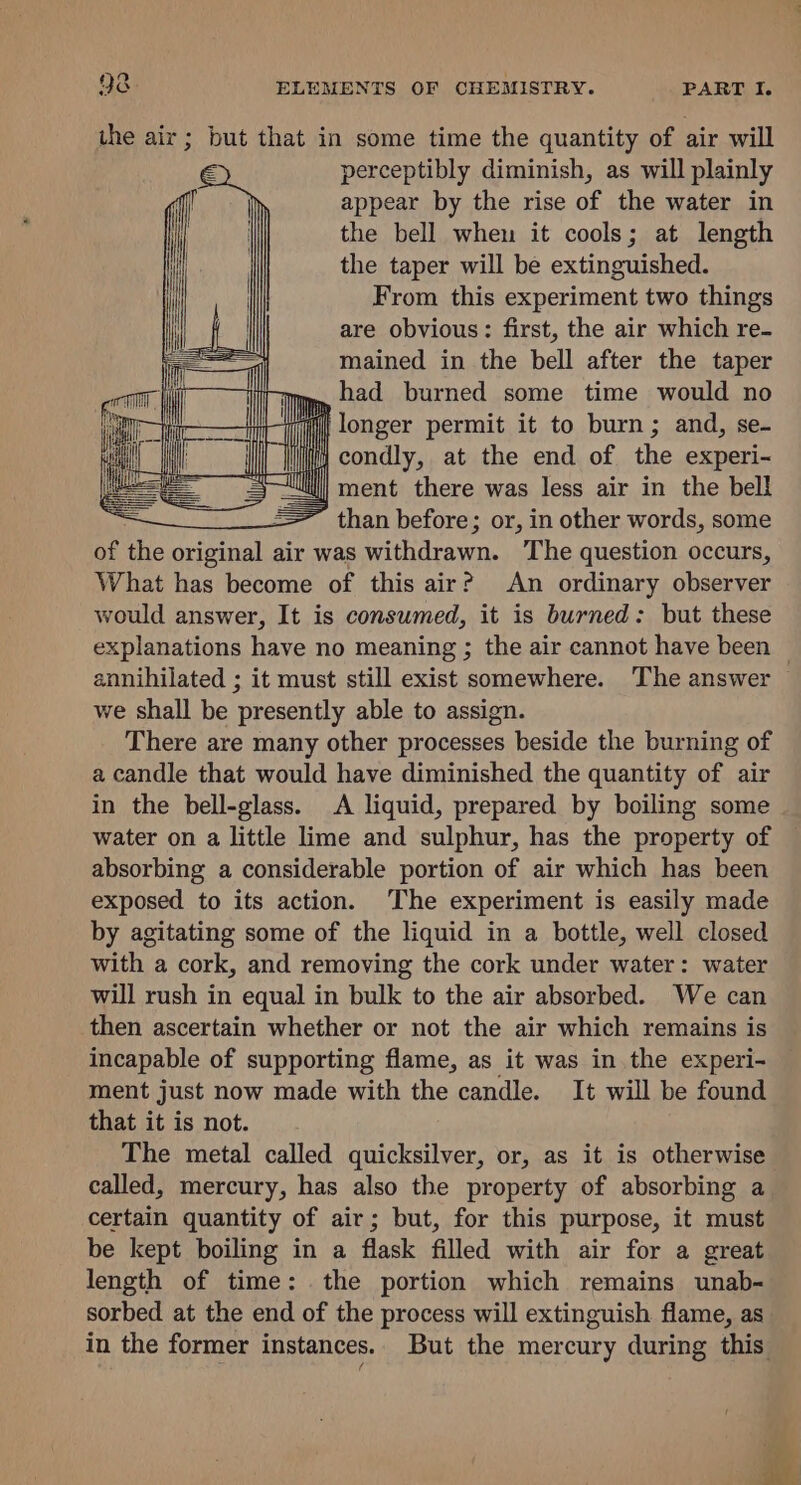 the air; but that in some time the quantity of air will perceptibly diminish, as will plainly appear by the rise of the water in the bell when it cools; at length the taper will be extinguished. From this experiment two things are obvious: first, the air which re- mained in the bell after the taper had burned some time would no ih longer permit it to burn; and, se- i condly, at the end of the experi- sk | ment there was less air in the bell = — than before; or, in other words, some of the ili ctenle air was withdrawn. The question occurs, What has become of this air? An ordinary observer would answer, It is consumed, it is burned: but these explanations have no meaning ; the air cannot have been — annihilated ; it must still exist somewhere. The answer we shall be presently able to assign. There are many other processes beside the burning of a candle that would have diminished the quantity of air in the bell-glass. A liquid, prepared by boiling some water on a little lime and sulphur, has the property of absorbing a considerable portion of air which has been exposed to its action. The experiment is easily made by agitating some of the liquid in a bottle, well closed with a cork, and removing the cork under water: water will rush in equal in bulk to the air absorbed. We can then ascertain whether or not the air which remains is incapable of supporting flame, as it was in the experi- ment just now made with the candle. It will be found that it is not. The metal called quicksilver, or, as it is otherwise called, mercury, has also the property of absorbing a certain quantity of air; but, for this purpose, it must be kept boiling in a flask filled with air for a great length of time: the portion which remains unab- sorbed at the end of the process will extinguish flame, as in the former instances. But the mercury during this. ‘