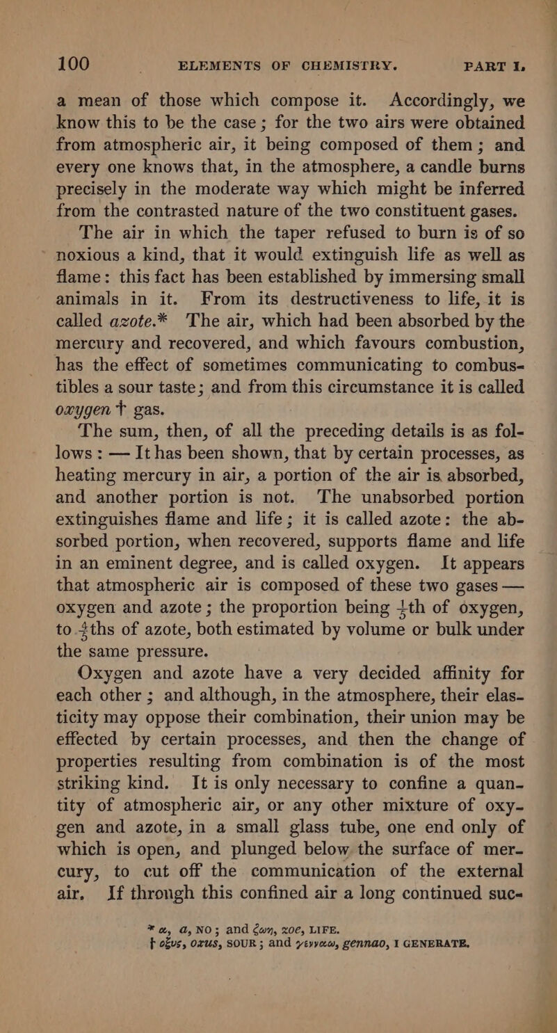 a mean of those which compose it. Accordingly, we know this to be the case ; for the two airs were obtained from atmospheric air, it being composed of them; and every one knows that, in the atmosphere, a candle burns precisely in the moderate way which might be inferred from the contrasted nature of the two constituent gases. The air in which the taper refused to burn is of so noxious a kind, that it would extinguish life as well as flame: this fact has been established by immersing small animals in it. From its destructiveness to life, it is called azote.* The air, which had been absorbed by the mercury and recovered, and which favours combustion, has the effect of sometimes communicating to combus- tibles a sour taste; and from this circumstance it is called oxygen T gas. The sum, then, of all the preceding details is as fol- lows : — It has been shown, that by certain processes, as heating mercury in air, a portion of the air is absorbed, and another portion is not. The unabsorbed portion extinguishes flame and life; it is called azote: the ab- sorbed portion, when recovered, supports flame and life in an eminent degree, and is called oxygen. It appears that atmospheric air is composed of these two gases — oxygen and azote ; the proportion being ith of oxygen, to ths of azote, both estimated by volume or bulk under the same pressure. Oxygen and azote have a very decided affinity for each other ; and although, in the atmosphere, their elas- ticity may oppose their combination, their union may be effected by certain processes, and then the change of properties resulting from combination is of the most striking kind. It is only necessary to confine a quan- tity of atmospheric air, or any other mixture of oxy- gen and azote, in a small glass tube, one end only of which is open, and plunged below the surface of mer- cury, to cut off the communication of the external air. If throngh this confined air a long continued suc- * @, a,NO; and Cw, zoe, LIFE. f ofus, orus, SOUR; and ytyyew, gennao, I GENERATE,