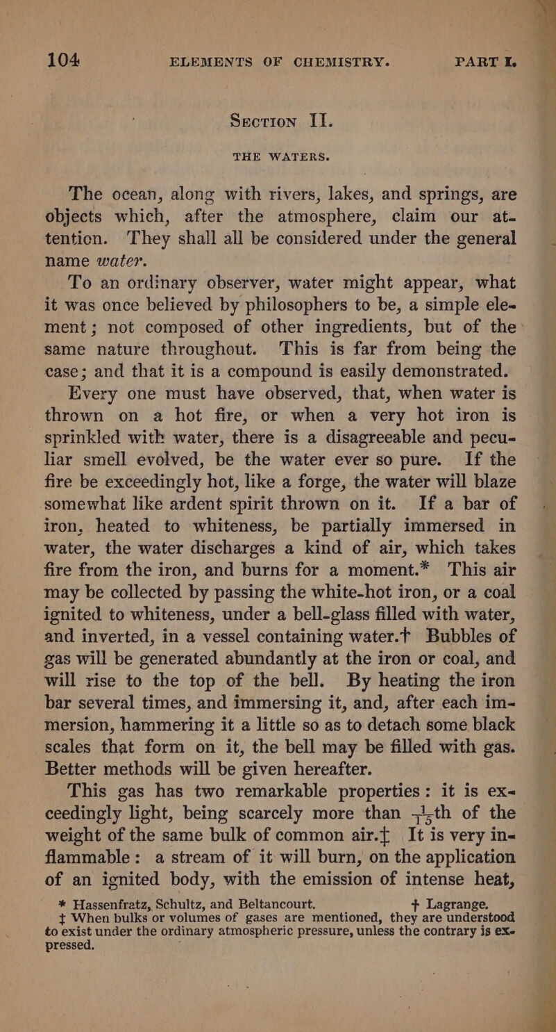 Section II. THE WATERS. The ocean, along with rivers, lakes, and springs, are objects which, after the atmosphere, claim our at. tention. They shall all be considered under the general name water. To an ordinary observer, water might appear, what it was once believed by philosophers to be, a simple ele- ment ; not composed of other ingredients, but of the same nature throughout. This is far from being the case; and that it is a compound is easily demonstrated. Every one must have observed, that, when water is thrown on a hot fire, or when a very hot iron is sprinkled with water, there is a disagreeable and pecu- liar smell evolved, be the water ever so pure. If the fire be exceedingly hot, like a forge, the water will blaze somewhat like ardent spirit thrown on it. If a bar of iron, heated to whiteness, be partially immersed in water, the water discharges a kind of air, which takes fire from the iron, and burns for a moment.* This air may be collected by passing the white-hot iron, or a coal ignited to whiteness, under a bell-glass filled with water, and inverted, in a vessel containing water.t Bubbles of gas will be generated abundantly at the iron or coal, and will rise to the top of the bell. By heating the iron bar several times, and immersing it, and, after each im- mersion, hammering it a little so as to detach some black scales that form on it, the bell may be filled with gas. Better methods will be given hereafter. This gas has two remarkable properties: it is ex- ceedingly light, being scarcely more than ;th of the weight of the same bulk of common air.{ It is very in- flammable: a stream of it will burn, on the application of an ignited body, with the emission of intense heat, * Hassenfratz, Schultz, and Beltancourt. + Lagrange. t¢ When bulks or volumes of gases are mentioned, they are understood to exist under the ordinary atmospheric pressure, unless the contrary is eX- pressed.