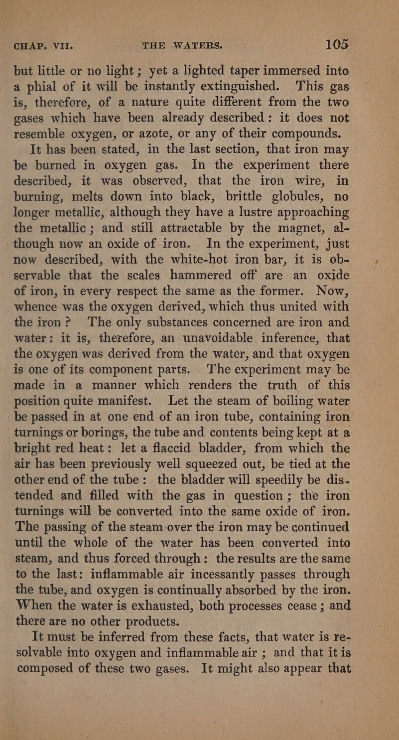 but little or no light ; yet a lighted taper immersed into a phial of it will be instantly extinguished. This gas is, therefore, of a nature quite different from the two gases which have been already described: it does not resemble oxygen, or azote, or any of their compounds. It has been stated, in the last section, that iron may be burned in oxygen gas. In the experiment there described, it was observed, that the iron wire, in ‘burning, melts down into black, brittle globules, no longer metallic, although they have a lustre approaching the metallic ; and still attractable by the magnet, al- though now an oxide of iron. In the experiment, just now described, with the white-hot iron bar, it is ob- servable that the scales hammered off are an oxide of iron, in every respect the same as the former. Now, whence was the oxygen derived, which thus united with the iron? The only substances concerned are iron and water: it is, therefore, an unavoidable inference, that the oxygen was derived from the water, and that oxygen is one of its component parts. The experiment may be made in a manner which renders the truth of this position quite manifest. Let the steam of boiling water be passed in at one end of an iron tube, containing iron turnings or borings, the tube and contents being kept at a bright red heat: let a flaccid bladder, from which the air has been previously well squeezed out, be tied at the other end of the tube: the bladder will speedily be dis- tended and filled with the gas in question; the iron turnings will be converted into the same oxide of iron. The passing of the steam over the iron may be continued until the whole of the water has been converted into steam, and thus forced through: the results are the same to the last: inflammable air incessantly passes through the tube, and oxygen is continually absorbed by the iron. When the water is exhausted, both processes cease ; and there are no other products. It must be inferred from these facts, that water is re- solvable into oxygen and inflammable air ; and that it is composed of these two gases. It might also appear that