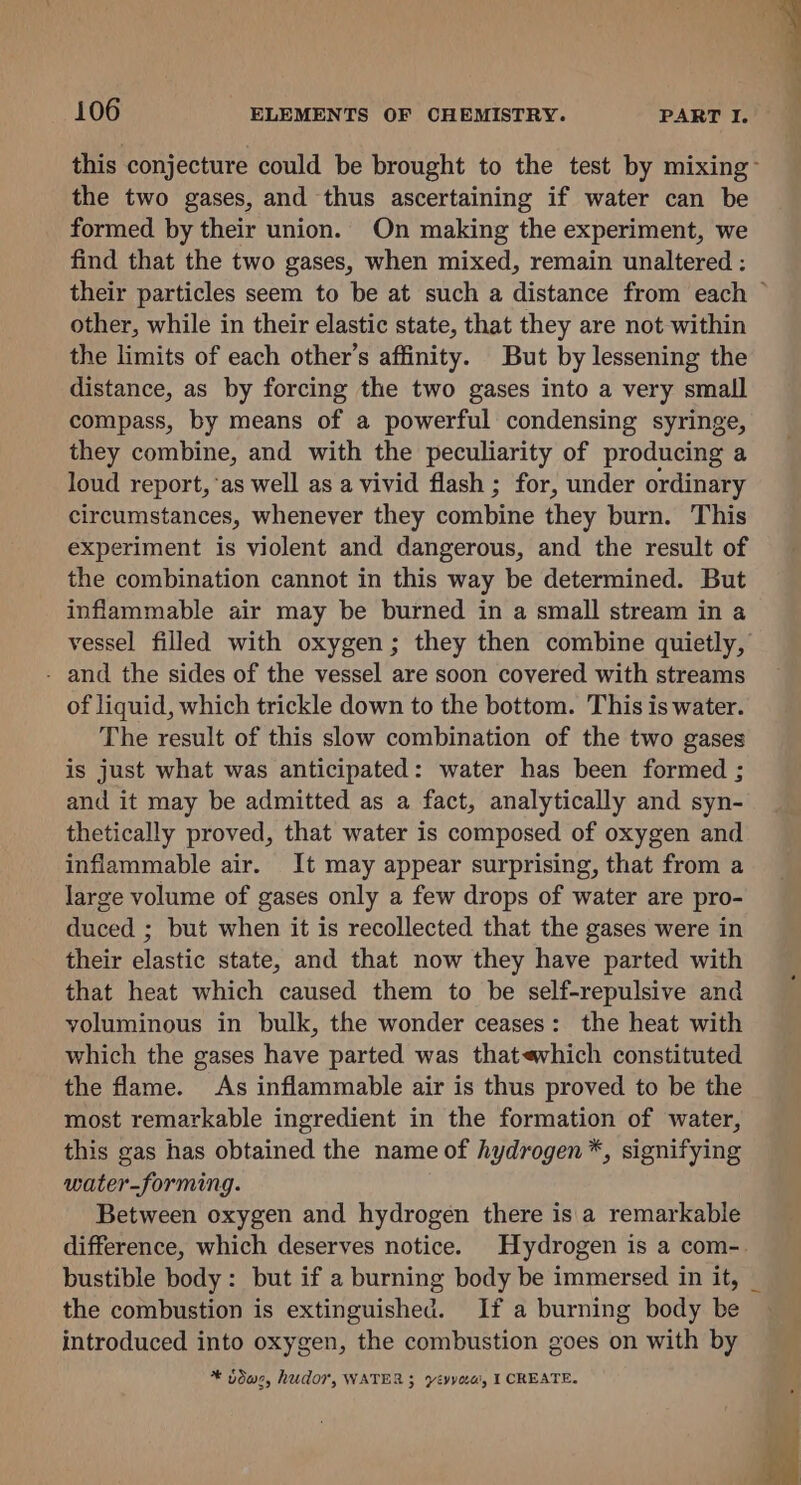 the two gases, and thus ascertaining if water can be formed by their union. On making the experiment, we find that the two gases, when mixed, remain unaltered : ag a other, while in their elastic state, that they are not within the limits of each other’s affinity. But by lessening the distance, as by forcing the two gases into a very small compass, by means of a powerful condensing syringe, they combine, and with the peculiarity of producing a loud report, ‘as well as a vivid flash ; for, under ordinary circumstances, whenever they combine they burn. This experiment is violent and dangerous, and the result of the combination cannot in this way be determined. But inflammable air may be burned in a small stream in a vessel filled with oxygen; they then combine quietly, - and the sides of the vessel are soon covered with streams of liquid, which trickle down to the bottom. This is water. The result of this slow combination of the two gases is just what was anticipated: water has been formed ; and it may be admitted as a fact, analytically and syn- thetically proved, that water is composed of oxygen and inflammable air. It may appear surprising, that from a large volume of gases only a few drops of water are pro- duced ; but when it is recollected that the gases were in their elastic state, and that now they have parted with that heat which caused them to be self-repulsive and voluminous in bulk, the wonder ceases: the heat with which the gases have parted was thatevhich constituted the flame. As inflammable air is thus proved to be the most remarkable ingredient in the formation of water, this gas has obtained the name of hydrogen*, signifying water-forming. Between oxygen and hydrogen there is a remarkable the combustion is extinguished. If a burning body be introduced into oxygen, the combustion goes on with by * Jduc, hudor, WATER 3 yévyou, I CREATE.