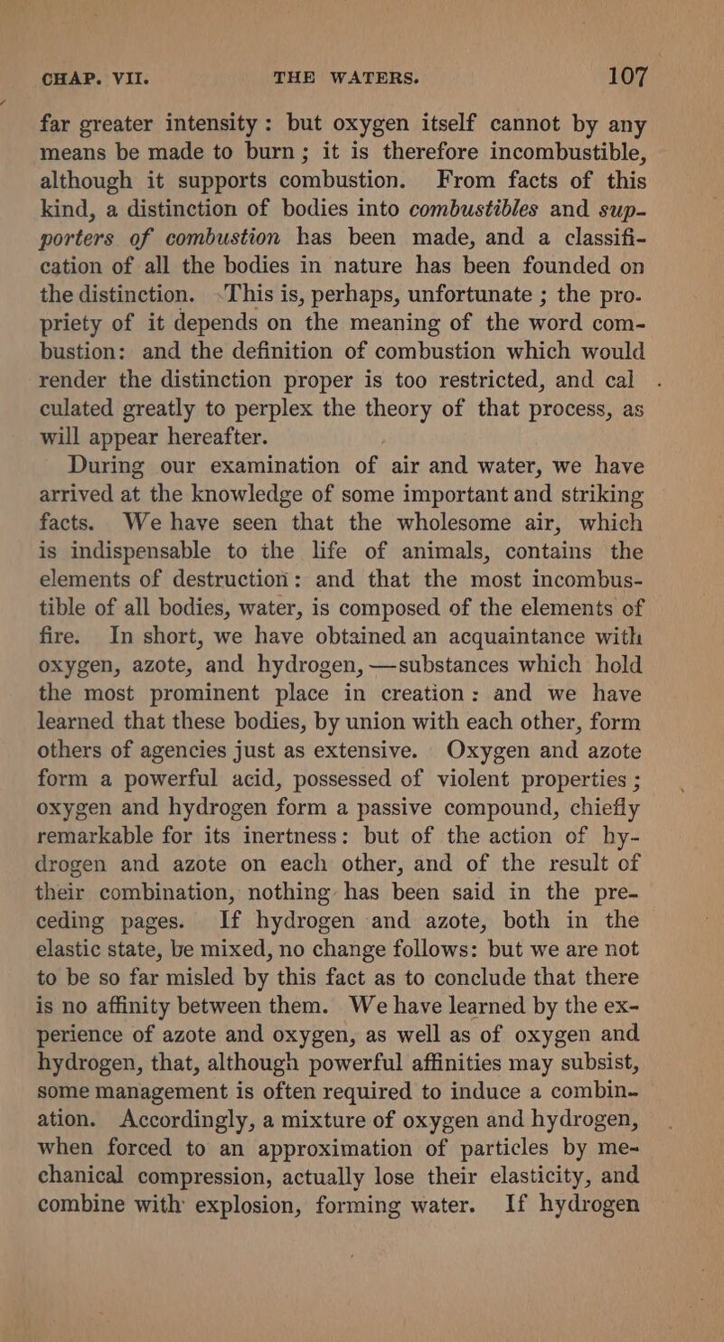 far greater intensity: but oxygen itself cannot by any means be made to burn; it is therefore incombustible, although it supports combustion. From facts of this kind, a distinction of bodies into combustibles and sup- porters of combustion has been made, and a classifi- cation of all the bodies in nature has been founded on the distinction. .This is, perhaps, unfortunate ; the pro- priety of it depends on the meaning of the word com- bustion: and the definition of combustion which would render the distinction proper is too restricted, and cal culated greatly to perplex the theory of that process, as will appear hereafter. During our examination of air and water, we have arrived at the knowledge of some important and striking facts. We have seen that the wholesome air, which is indispensable to the life of animals, contains the elements of destruction: and that the most incombus- tible of all bodies, water, is composed of the elements of fire. In short, we have obtained an acquaintance with oxygen, azote, and hydrogen, —substances which hold the most prominent place in creation: and we have learned that these bodies, by union with each other, form others of agencies just as extensive. Oxygen and azote form a powerful acid, possessed of violent properties ; oxygen and hydrogen form a passive compound, chiefly remarkable for its inertness: but of the action of hy- drogen and azote on each other, and of the result of their combination, nothing has been said in the pre- ceding pages. If hydrogen and azote, both in the elastic state, be mixed, no change follows: but we are not to be so far misled by this fact as to conclude that there is no affinity between them. We have learned by the ex- perience of azote and oxygen, as well as of oxygen and hydrogen, that, although powerful affinities may subsist, some management is often required to induce a combin- ation. Accordingly, a mixture of oxygen and hydrogen, when forced to an approximation of particles by me- chanical compression, actually lose their elasticity, and combine with explosion, forming water. If hydrogen