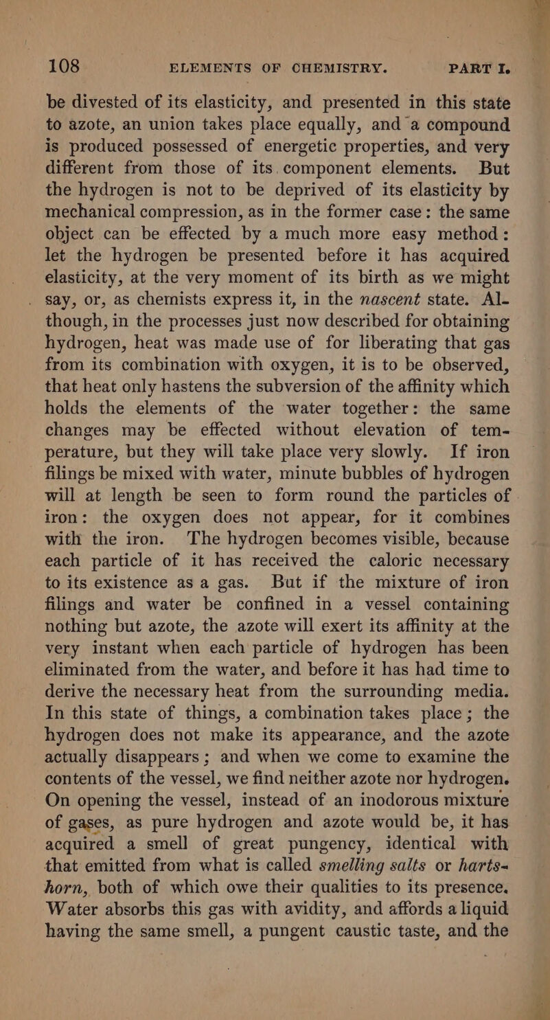 be divested of its elasticity, and presented in this state to azote, an union takes place equally, and a compound is produced possessed of energetic properties, and very different from those of its.component elements. But the hydrogen is not to be deprived of its elasticity by mechanical compression, as in the former case: the same object can be effected by a much more easy method: let the hydrogen be presented before it has acquired elasticity, at the very moment of its birth as we might . Say, or, as chemists express it, in the nascent state. Al- though, in the processes just now described for obtaining hydrogen, heat was made use of for liberating that gas from its combination with oxygen, it is to be observed, that heat only hastens the subversion of the affinity which holds the elements of the water together: the same changes may be effected without elevation of tem- perature, but they will take place very slowly. If iron filings be mixed with water, minute bubbles of hydrogen will at length be seen to form round the particles of iron: the oxygen does not appear, for it combines with the iron. The hydrogen becomes visible, because each particle of it has received the caloric necessary to its existence as a gas. But if the mixture of iron filings and water be confined in a vessel containing nothing but azote, the azote will exert its affinity at the very instant when each particle of hydrogen has been eliminated from the water, and before it has had time to derive the necessary heat from the surrounding media. In this state of things, a combination takes place; the hydrogen does not make its appearance, and the azote actually disappears ; and when we come to examine the contents of the vessel, we find neither azote nor hydrogen. On opening the vessel, instead of an inodorous mixture of gases, as pure hydrogen and azote would be, it has acquired a smell of great pungency, identical with that emitted from what is called smelling salts or harts- horn, both of which owe their qualities to its presence. Water absorbs this gas with avidity, and affords a liquid having the same smell, a pungent caustic taste, and the