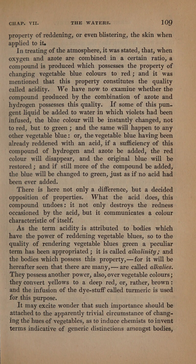 property of reddening, or even blistering, the skin when — applied to it. In treating of the atmosphere, it was stated, that, when oxygen and azote are combined in a certain ratio, a compound is produced which possesses the property of changing vegetable blue colours to red; and it was mentioned that this property constitutes the quality called acidity. We have now to examine whether the - compound produced by the combination of azote and hydrogen possesses this quality. If some of this pun- gent liquid be added to water in which violets had been infused, the blue colour will be instantly changed, not tored, but to green ; and the same will happen to any other vegetable blue: or, the vegetable blue having been already reddened with an acid, if a sufficiency of this compound of hydrogen and azote be added, the red colour will disappear, and the original blue will be restored ; and if still more of the compound be added, the blue will be changed to green, just as if no acid had been ever added. There is here not only a difference, but a decided opposition of properties. What the acid does, this compound undoes: it not only destroys the redness occasioned by the acid, but it communicates a colour characteristic of itself. ! As the term acidity is attributed to bodies which have the power of reddening vegetable blues, so to the quality of rendering vegetable blues green a peculiar term has been appropriated ; it is called alkalinity; and the bodies which possess this property,—for it will be hereafter seen that there are many, — are called alkalies. They possess another power, also, over vegetable colours ; they convert yellows to a deep red, or, rather, brown: ’ and the infusion of the dye-stuff called turmeric is used for this purpose. It may excite wonder that such importance should be attached to the apparently trivial circumstance of chang- ing the hues of vegetables, as to induce chemists to invent _terms indicative of generic distinctions amongst bodies,