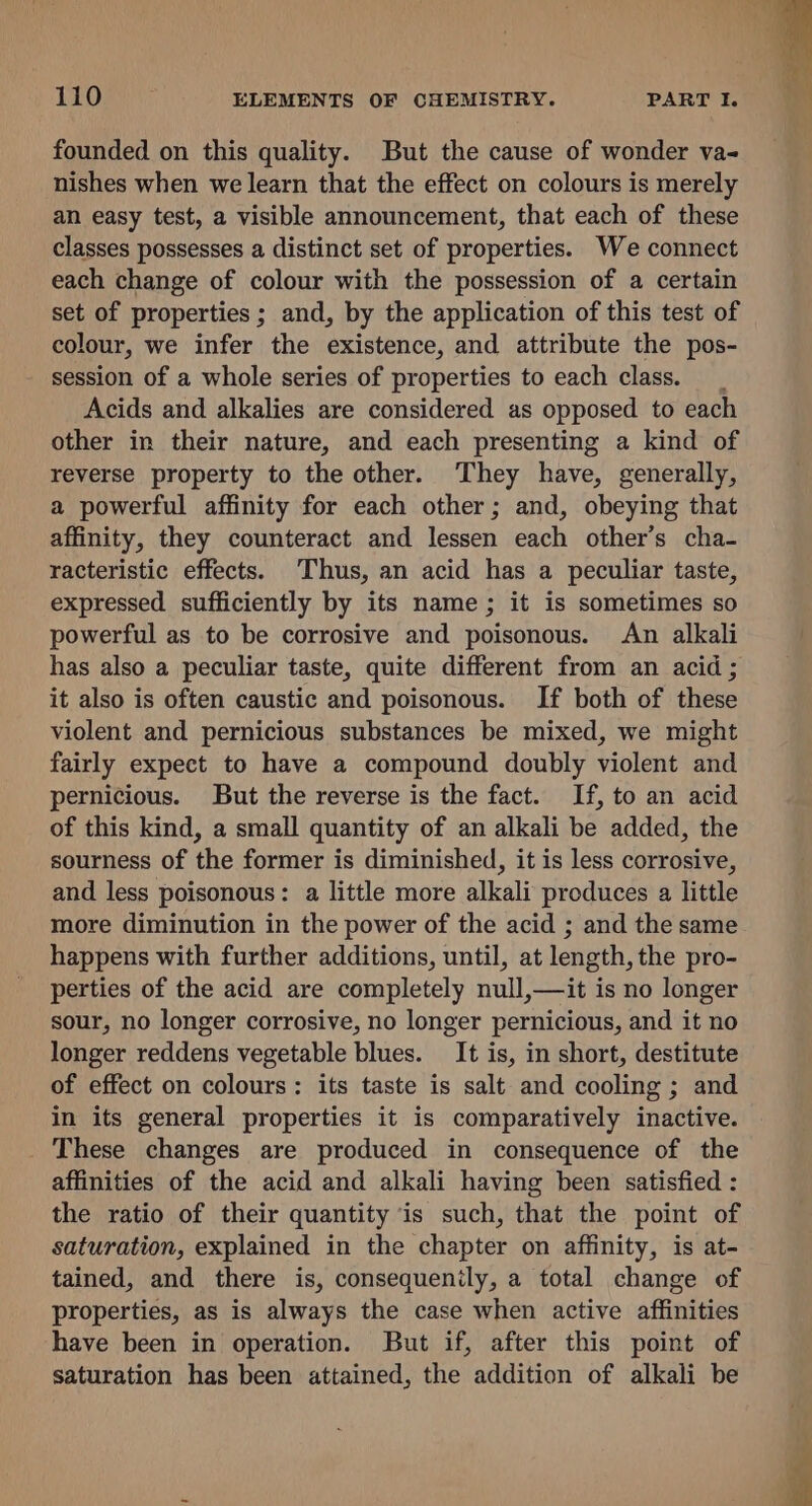 founded on this quality. But the cause of wonder va- nishes when we learn that the effect on colours is merely an easy test, a visible announcement, that each of these classes possesses a distinct set of properties. We connect each change of colour with the possession of a certain set of properties ; and, by the application of this test of colour, we infer the existence, and attribute the pos- session of a whole series of properties to each class. _ Acids and alkalies are considered as opposed to each other in their nature, and each presenting a kind of reverse property to the other. They have, generally, a powerful affinity for each other; and, obeying that affinity, they counteract and lessen each other’s cha- racteristic effects. Thus, an acid has a peculiar taste, expressed sufficiently by its name; it is sometimes so powerful as to be corrosive and poisonous. An alkali has also a peculiar taste, quite different from an acid ; it also is often caustic and poisonous. If both of these violent and pernicious substances be mixed, we might fairly expect to have a compound doubly violent and pernicious. But the reverse is the fact. If, to an acid of this kind, a small quantity of an alkali be added, the sourness of the former is diminished, it is less corrosive, and less poisonous: a little more alkali produces a little more diminution in the power of the acid ; and the same happens with further additions, until, at length, the pro- perties of the acid are completely null,—it is no longer sour, no longer corrosive, no longer pernicious, and it no longer reddens vegetable blues. It is, in short, destitute of effect on colours: its taste is salt and cooling ; and in its general properties it is comparatively inactive. These changes are produced in consequence of the affinities of the acid and alkali having been satisfied : the ratio of their quantity is such, that the point of saturation, explained in the chapter on affinity, is at- tained, and there is, consequently, a total change of properties, as is always the case when active affinities have been in operation. But if, after this point of saturation has been attained, the addition of alkali be A -