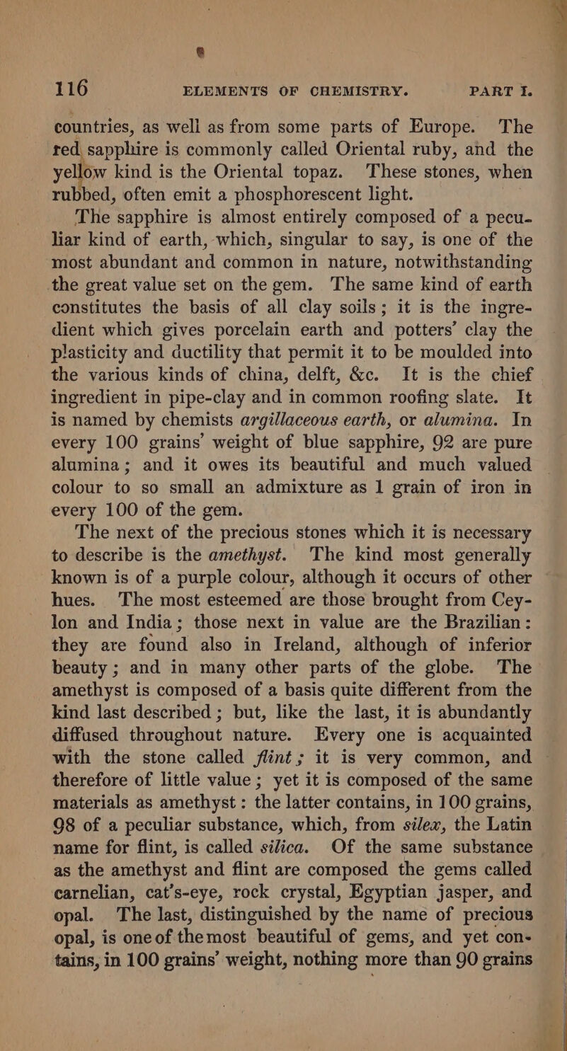 @ 116 ELEMENTS OF CHEMISTRY. PART I. countries, as well as from some parts of Europe. The red sapphire is commonly called Oriental ruby, and the yellow kind is the Oriental topaz. These stones, when rubbed, often emit a phosphorescent light. The sapphire is almost entirely composed of a pecu- liar kind of earth, which, singular to say, is one of the most abundant and common in nature, notwithstanding the great value set on the gem. The same kind of earth constitutes the basis of all clay soils; it is the ingre- dient which gives porcelain earth and potters’ clay the plasticity and ductility that permit it to be moulded into the various kinds of china, delft, &amp;c. It is the chief ingredient in pipe-clay and in common roofing slate. It is named by chemists argillaceous earth, or alumina. In every 100 grains’ weight of blue sapphire, 92 are pure alumina; and it owes its beautiful and much valued colour to so small an admixture as 1 grain of iron in every 100 of the gem. The next of the precious stones which it is necessary to describe is the amethyst. The kind most generally known is of a purple colour, although it occurs of other hues. The most esteemed are those brought from Cey- lon and India; those next in value are the Brazilian: they are found also in Ireland, although of inferior beauty ; and in many other parts of the globe. The amethyst is composed of a basis quite different from the kind last described ; but, like the last, it is abundantly diffused throughout nature. Every one is acquainted with the stone called flint; it is very common, and therefore of little value ; yet it is composed of the same materials as amethyst : the latter contains, in 100 grains, 98 of a peculiar substance, which, from silex, the Latin name for flint, is called silica. Of the same substance as the amethyst and flint are composed the gems called carnelian, cat’s-eye, rock crystal, Egyptian jasper, and opal. The last, distinguished by the name of precious opal, is oneof themost beautiful of gems, and yet con- tains, in 100 grains’ weight, nothing more than 90 grains