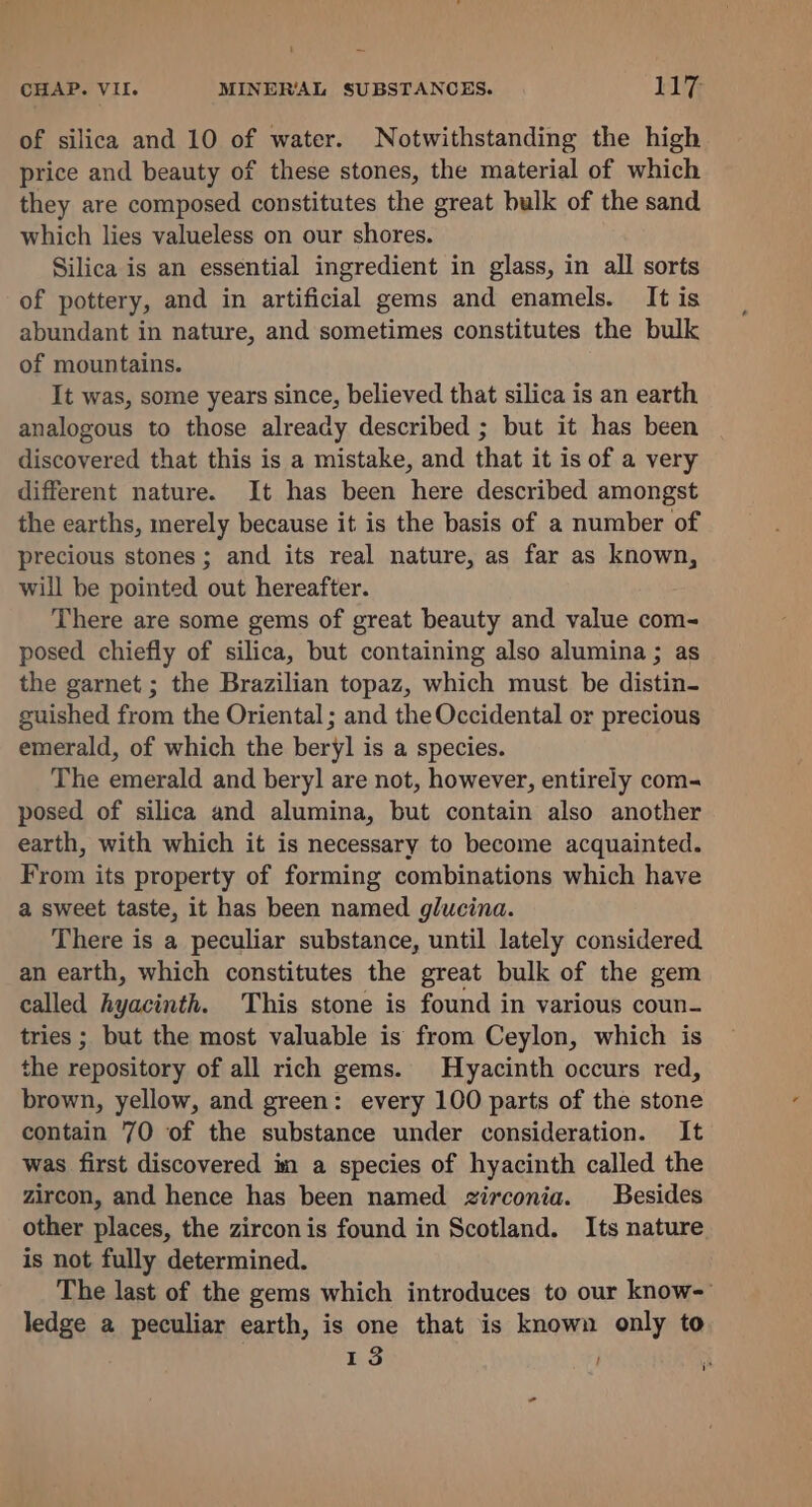 of silica and 10 of water. Notwithstanding the high price and beauty of these stones, the material of which they are composed constitutes the great bulk of the sand which lies valueless on our shores. Silica is an essential ingredient in glass, in all sorts of pottery, and in artificial gems and enamels. It is abundant in nature, and sometimes constitutes the bulk of mountains. It was, some years since, believed that silica is an earth analogous to those already described ; but it has been discovered that this is a mistake, and that it is of a very different nature. It has been here described amongst the earths, merely because it is the basis of a number of precious stones; and its real nature, as far as known, will be pointed out hereafter. There are some gems of great beauty and value com- posed chiefly of silica, but containing also alumina ; as the garnet ; the Brazilian topaz, which must be distin- guished from the Oriental ; and the Occidental or precious emerald, of which the beryl is a species. The emerald and beryl] are not, however, entirely com- posed of silica and alumina, but contain also another earth, with which it is necessary to become acquainted. From its property of forming combinations which have a sweet taste, it has been named glucina. There is a peculiar substance, until lately considered an earth, which constitutes the great bulk of the gem called hyacinth. This stone is found in various coun- tries ; but the most valuable is from Ceylon, which is the repository of all rich gems. Hyacinth occurs red, brown, yellow, and green: every 100 parts of the stone contain 70 of the substance under consideration. It was first discovered im a species of hyacinth called the zircon, and hence has been named zirconia. Besides other places, the zircon is found in Scotland. Its nature is not fully determined. The last of the gems which introduces to our know- ledge a peculiar earth, is one that is known only to 13