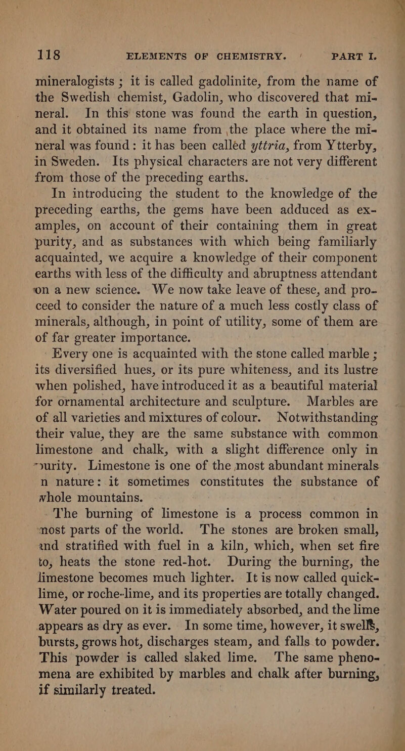 mineralogists ; it is called gadolinite, from the name of the Swedish chemist, Gadolin, who discovered that mi- neral. In this stone was found the earth in question, and it obtained its name from ,the place where the mi- neral was found: it has been called yttria, from Ytterby, in Sweden. Its physical characters are not very different from those of the preceding earths. In introducing the student to the knowledge of the preceding earths, the gems have been adduced as ex- amples, on account of their containing them in great purity, and as substances with which being familiarly acquainted, we acquire a knowledge of their component earths with less of the difficulty and abruptness attendant on a new science. We now take leave of these, and pro- ceed to consider the nature of a much less costly class of minerals, although, in point of utility, some of them are of far greater importance. Every one is acquainted with the stone called marble ; its diversified hues, or its pure whiteness, and its lustre when polished, have introduced it as a beautiful material for ornamental architecture and sculpture. Marbles are of all varieties and mixtures of colour. Notwithstanding their value, they are the same substance with common limestone and chalk, with a slight difference only in “yurity. Limestone is one of the most abundant minerals n nature: it sometimes constitutes the substance of whole mountains. The burning of limestone is a process common in ‘most parts of the world. The stones are broken small, and stratified with fuel in a kiln, which, when set fire to, heats the stone red-hot. During the burning, the limestone becomes much lighter. It is now called quick- lime, or roche-lime, and its properties are totally changed. Water poured on it is immediately absorbed, and the lime appears as dry as ever. In some time, however, it swells, bursts, grows hot, discharges steam, and falls to powder. This powder is called slaked lime. The same pheno- mena are exhibited by marbles and chalk after burning, if similarly treated.