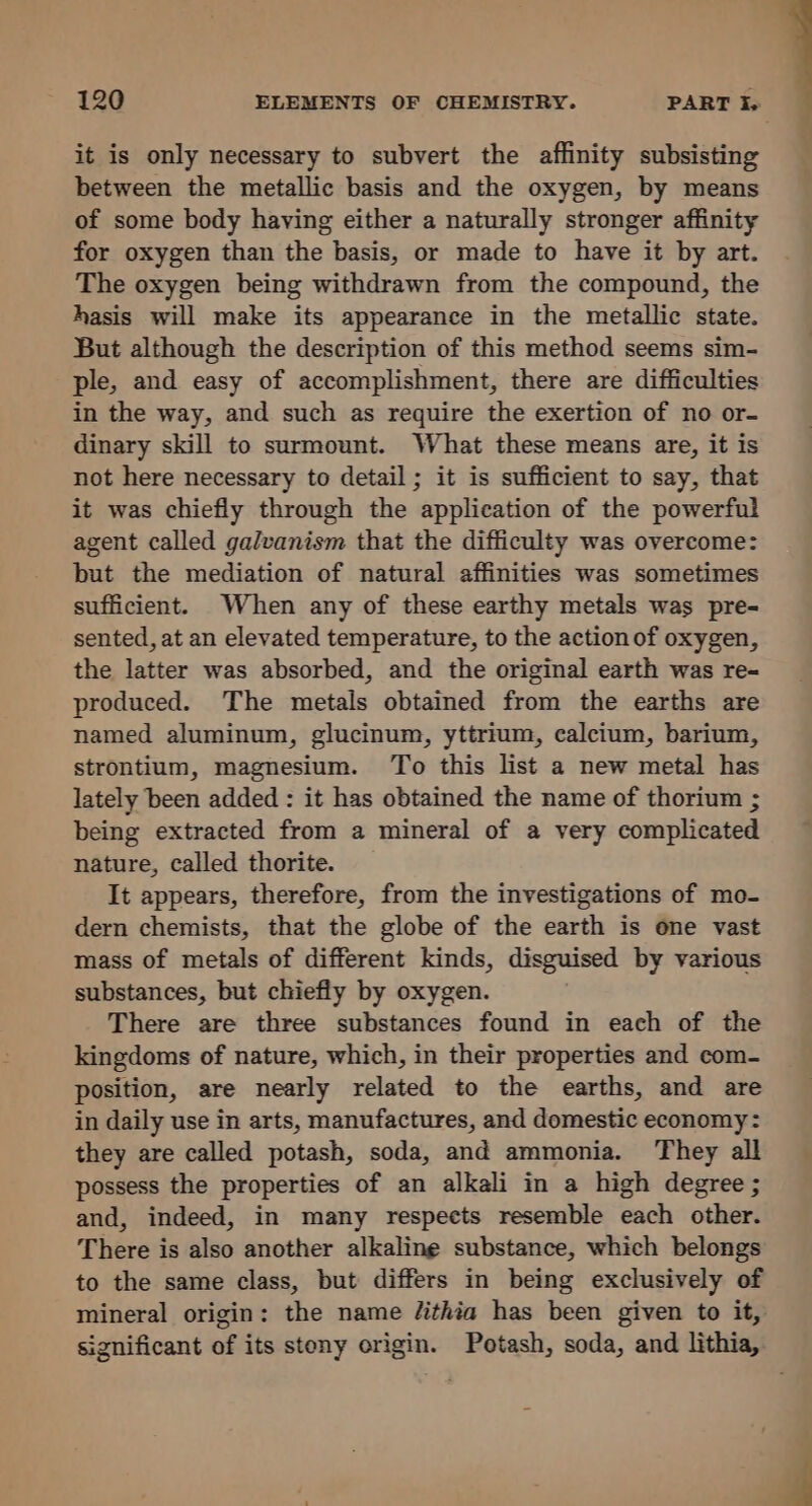 it is only necessary to subvert the affinity subsisting between the metallic basis and the oxygen, by means of some body having either a naturally stronger affinity for oxygen than the basis, or made to have it by art. The oxygen being withdrawn from the compound, the hasis will make its appearance in the metallic state. But although the description of this method seems sim- ple, and easy of accomplishment, there are difficulties in the way, and such as require the exertion of no or- dinary skill to surmount. What these means are, it is not here necessary to detail; it is sufficient to say, that it was chiefly through the application of the powerful agent called galvanism that the difficulty was overcome: but the mediation of natural affinities was sometimes sufficient. When any of these earthy metals was pre- sented, at an elevated temperature, to the action of oxygen, the latter was absorbed, and the original earth was re- produced. The metals obtained from the earths are named aluminum, glucinum, yttrium, calcium, barium, strontium, magnesium. To this list a new metal has lately been added : it has obtained the name of thorium ; being extracted from a mineral of a very complicated nature, called thorite. It appears, therefore, from the investigations of mo- dern chemists, that the globe of the earth is one vast mass of metals of different kinds, disguised by various substances, but chiefly by oxygen. There are three substances found in each of the kingdoms of nature, which, in their properties and com- position, are nearly related to the earths, and are in daily use in arts, manufactures, and domestic economy: they are called potash, soda, and ammonia. They all possess the properties of an alkali in a high degree; and, indeed, in many respects resemble each other. There is also another alkaline substance, which belongs to the same class, but differs in being exclusively of mineral origin: the name /ithia has been given to it, significant of its stony origin. Potash, soda, and lithia,