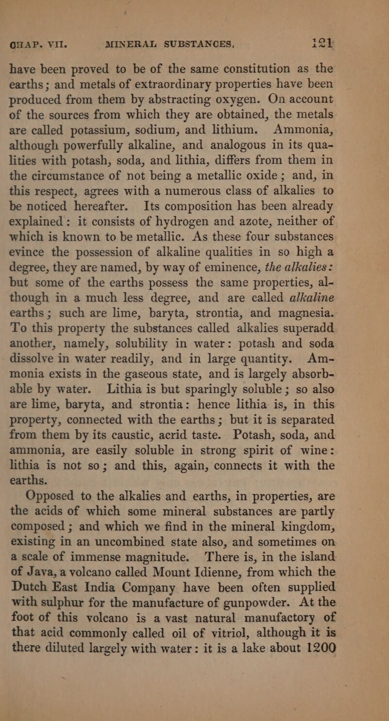 have been proved to be of the same constitution as the earths ; and metals of extraordinary properties have been produced from them by abstracting oxygen. On account of the sources from which they are obtained, the metals are called potassium, sodium, and lithium. Ammonia, although powerfully alkaline, and analogous in its qua- lities with potash, soda, and lithia, differs from them in the circumstance of not being a metallic oxide; and, in this respect, agrees with a numerous class of alkalies to be noticed hereafter. Its composition has been already explained : it consists of hydrogen and azote, neither of which is known to be metallic. As these four substances evince the possession of alkaline qualities in so high a degree, they are named, by way of eminence, the alkalies: but some of the earths possess the same properties, al- though in a much less degree, and are called alkaline earths ; such are lime, baryta, strontia, and magnesia. To this property the substances called alkalies superadd another, namely, solubility in water: potash and soda dissolve in water readily, and in large quantity. Am- monia exists in the gaseous state, and is largely absorb- able by water. Lithia is but sparingly soluble; so also are lime, baryta, and strontia: hence lithia is, in this property, connected with the earths; but it is separated from them by its caustic, acrid taste. Potash, soda, and ammonia, are easily soluble in strong spirit of wine: lithia is not so; and this, again, connects it with the earths. Opposed to the alkalies and earths, in properties, are the acids of which some mineral substances are partly composed ; and which we find in the mineral kingdom, existing in an uncombined state also, and sometimes on a scale of immense magnitude. There is, in the island of Java, a volcano called Mount Idienne, from which the Dutch East India Company have been often supplied with sulphur for the manufacture of gunpowder. At the foot of this volcano is a vast natural manufactory of that acid commonly called oil of vitriol, although it is there diluted largely with water: it is a lake about 1200