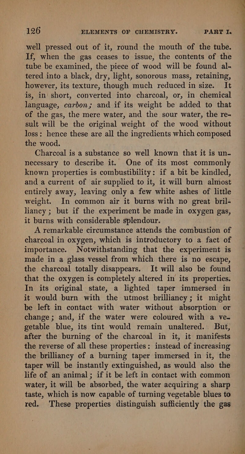 well pressed out of it, round the mouth of the tube. If, when the gas ceases to issue, the contents of the tube be examined, the piece of wood will be found al- tered into a black, dry, light, sonorous mass, retaining, however, its texture, though much reduced in size. It is, in short, converted into charcoal, or, in chemical language, carbon; and if its weight be added to that of the gas, the mere water, and the sour water, the re-~ sult will be the original weight of the wood without loss: hence these are all the ingredients which composed the wood. Charcoal is a substance so well known that it is un- necessary to describe it. One of its most commonly known properties is combustibility: if a bit be kindled, and a current of air supplied to it, it will burn almost entirely away, leaving only a few white ashes of little weight. In common air it burns with no great bril- liancy ; but if the experiment be made in oxygen gas, it burns with considerable splendour. A remarkable circumstance attends the combustion of charcoal in oxygen, which is introductory to a fact of importance. Notwithstanding that the experiment is made in a glass vessel from which there is no escape, the charcoal totally disappears. It will also be found that the oxygen is completely altered in its properties. In its original state, a lighted taper immersed in it would burn with the utmost brilliancy; it might be left in contact with water without absorption or change; and, if the water were coloured with a ve. getable blue, its tint would remain unaltered. But, after the burning of the charcoal in it, it manifests the reverse of all these properties: instead of increasing the brilliancy of a burning taper immersed in it, the taper will be instantly extinguished, as would also the life of an animal; if it be left in contact with common water, it will be absorbed, the water acquiring a sharp taste, which is now capable of turning vegetable blues to red. These properties distinguish sufficiently the gas