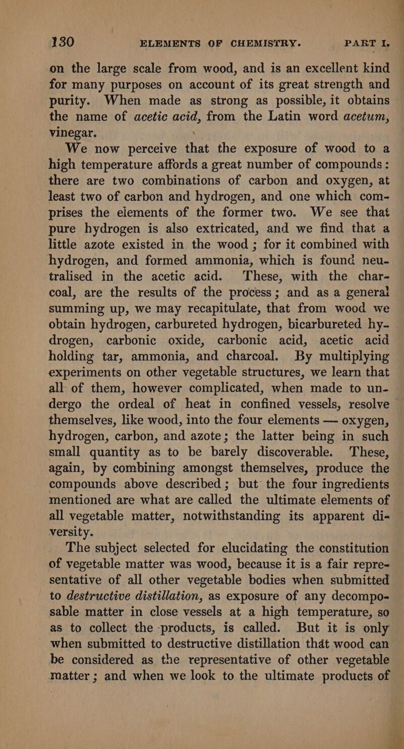 on the large scale from wood, and is an excellent kind for many purposes on account of its great strength and purity. When made as strong as possible, it obtains the name of acetic acid, from the Latin word acetum, vinegar. We now perceive that the exposure of wood to a high temperature affords a great number of compounds: there are two combinations of carbon and oxygen, at least two of carbon and hydrogen, and one which com- prises the elements of the former two. We see that pure hydrogen is also extricated, and we find that a little azote existed in the wood ; for it combined with hydrogen, and formed ammonia, which is found neu- tralised in the acetic acid. These, with the char- coal, are the results of the process; and as a generat summing up, we may recapitulate, that from wood we obtain hydrogen, carbureted hydrogen, bicarbureted hy- _ drogen, carbonic oxide, carbonic acid, acetic acid holding tar, ammonia, and charcoal. By multiplying experiments on other vegetable structures, we learn that all of them, however complicated, when made to un- dergo the ordeal of heat in confined vessels, resolve themselves, like wood, into the four elements — oxygen, hydrogen, carbon, and azote; the latter being in such small quantity as to be barely discoverable. These, again, by combining amongst themselves, produce the compounds above described; but the four ingredients mentioned are what are called the ultimate elements of all vegetable matter, notwithstanding its apparent di- versity. The subject selected for elucidating the constitution of vegetable matter was wood, because it is a fair repre= sentative of all other vegetable bodies when submitted to destructive distillation, as exposure of any decompo- sable matter in close vessels at a high temperature, so as to collect the products, is called. But it is only when submitted to destructive distillation thdt wood can be considered as the representative of other vegetable matter ; and when we look to the ultimate products of é