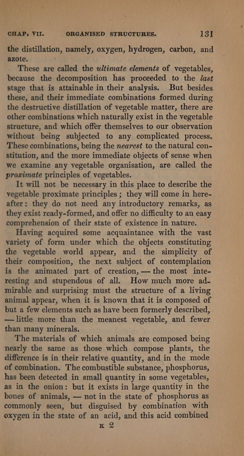 the distillation, namely, oxygen, hydrogen, carbon, and azote. These are called the ultimate elements of vegetables, because the decomposition has proceeded to the dast stage that is attainable in their analysis. But besides these, and their immediate combinations formed during the destructive distillation of vegetable matter, there are other combinations which naturally exist in the vegetable structure, and which offer themselves to our observation without being subjected to any complicated process, These combinations, being the nearest to the natural con- stitution, and the more immediate objects of sense when we examine any vegetable organisation, are called the proximate principles of vegetables. It will not be necessary in this place to describe the vegetable proximate principles ; they will come in here- after: they do not need any introductory remarks, as they exist ready-formed, and offer no difficulty to an easy comprehension of their state of existence in nature. Having acquired some acquaintance with the vast variety of form under which the objects constituting the vegetable world appear, and the simplicity of their composition, the next subject of contemplation is the animated part of creation, — the most inte- resting and stupendous of all. How much more ad- mirable and surprising must the structure of a living animal appear, when it is known that it is composed of but a few elements such as have been formerly described, . — little more than the meanest vegetable, and fewer than many minerals. The materials of which animals are composed being nearly the same as those which compose plants, the difference is in their relative quantity, and in the mode of combination. The combustible substance, phosphorus, has been detected in small quantity in some vegetables, as in the onion: but it exists in large quantity in the bones of animals, — not in the state of phosphorus as commonly seen, but disguised by combination with oxygen in the state of an acid, and this acid combined K 2