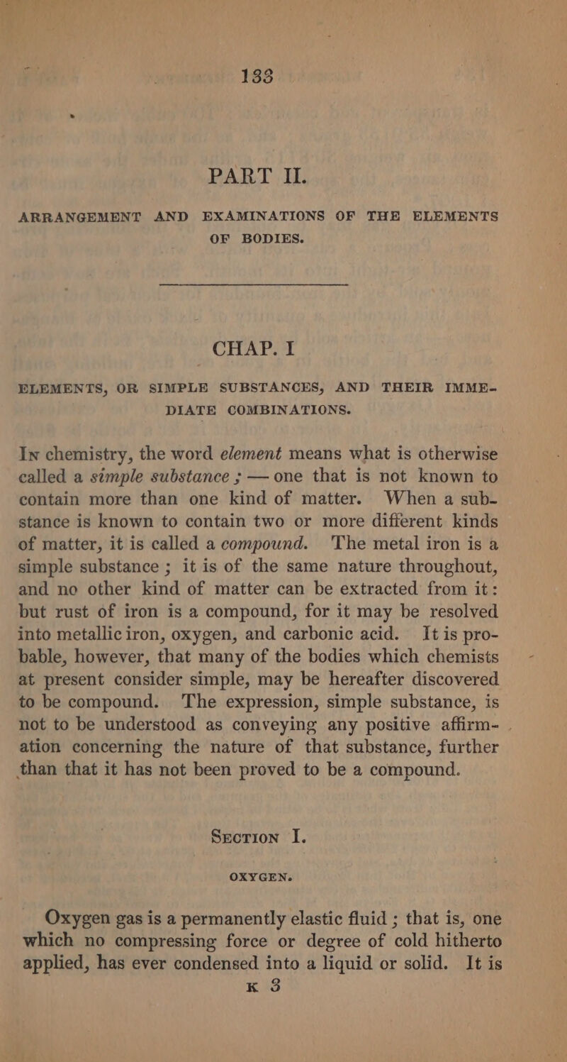 ARRANGEMENT AND EXAMINATIONS OF THE ELEMENTS OF BODIES. CHAP. I ELEMENTS, OR SIMPLE SUBSTANCES, AND THEIR IMME- DIATE COMBINATIONS. In chemistry, the word element means what is otherwise called a simple substance ; — one that is not known to contain more than one kind of matter. When a sub- stance is known to contain two or more different kinds of matter, it is called a compound. The metal iron is a simple substance ; it is of the same nature throughout, and no other kind of matter can be extracted from it: but rust of iron is a compound, for it may be resolved into metallic iron, oxygen, and carbonic acid. It is pro- bable, however, that many of the bodies which chemists at present consider simple, may be hereafter discovered to be compound. The expression, simple substance, is not to be understood as conveying any positive affirm- . ation concerning the nature of that substance, further than that it has not been proved to be a compound. Srorion I. OXYGEN. Oxygen gas is a permanently elastic fluid ; that is, one which no compressing force or degree of cold hitherto applied, has ever condensed into a liquid or solid. It is K 3