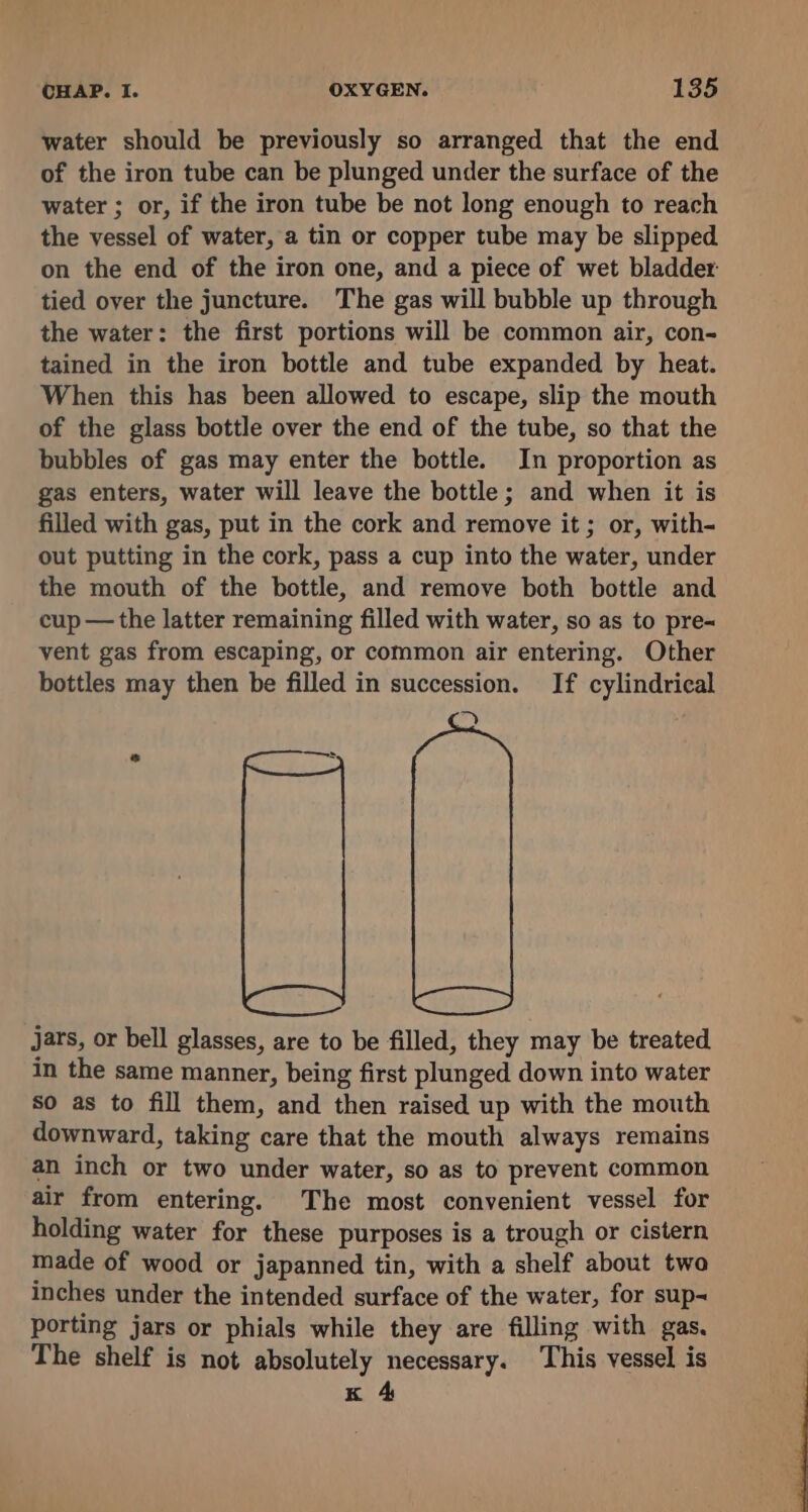 water should be previously so arranged that the end of the iron tube can be plunged under the surface of the water ; or, if the iron tube be not long enough to reach the vessel of water, a tin or copper tube may be slipped on the end of the iron one, and a piece of wet bladder tied over the juncture. The gas will bubble up through the water: the first portions will be common air, con- tained in the iron bottle and tube expanded by heat. When this has been allowed to escape, slip the mouth of the glass bottle over the end of the tube, so that the bubbles of gas may enter the bottle. In proportion as gas enters, water will leave the bottle; and when it is filled with gas, put in the cork and remove it; or, with- out putting in the cork, pass a cup into the water, under the mouth of the bottle, and remove both bottle and cup —the latter remaining filled with water, so as to pre~ vent gas from escaping, or common air entering. Other bottles may then be filled in succession. If cylindrical 2) jars, or bell glasses, are to be filled, they may be treated in the same manner, being first plunged down into water so as to fill them, and then raised up with the mouth downward, taking care that the mouth always remains an inch or two under water, so as to prevent common air from entering. The most convenient vessel for holding water for these purposes is a trough or cistern made of wood or japanned tin, with a shelf about twa inches under the intended surface of the water, for sup- porting jars or phials while they are filling with gas. The shelf is not absolutely necessary. This vessel is K 4