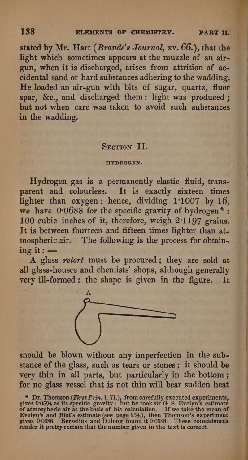 stated by Mr. Hart (Brande’s Journal, xv. 66.), that the light which sometimes appears at the muzzle of an air- gun, when it is discharged, arises from attrition of ac- cidental sand or hard substances adhering to the wadding. He loaded an air-gun with bits of sugar, quartz, fluor spar, &amp;c., and discharged them: light was produced ; but not when care was taken to avoid such substances in the wadding. Section IT. HYDROGEN. Hydrogen gas is a permanently elastic fluid, trans- parent and colourless. It is exactly sixteen times we have 0:0688 for the specific gravity of hydrogen* : 100 cubic inches of it, therefore, weigh 2°1197 grains. It is between fourteen and fifteen times lighter than at- mospheric air. The following is the process for obtain- ing it: — A glass vetort must be procured; they are sold at all glass-houses and chemists’ shops, although generally very ill-formed: the shape is given in the figure. It A should be blown without any imperfection in the sub- stance of the glass, such as tears or stones: it should be very thin in all parts, but particularly in the bottom ; for no glass vessel that is not thin will bear sudden heat * Dr. Thomson (First Prin. i. 71.), from carefully executed experiments, gives 00694 as its specific gravity: but he tooksir G. S. Evelyn’s estimate of atmospheric air as the basis of his calculation. If we take the mean of Evelyn’s and Biot’s estimate (see page 134.), then Thomson’s experiment gives 0°0688. Berzelius and Dulong found it 0:0688. These coincidences render it pretty certain that the number given in the text is correct.