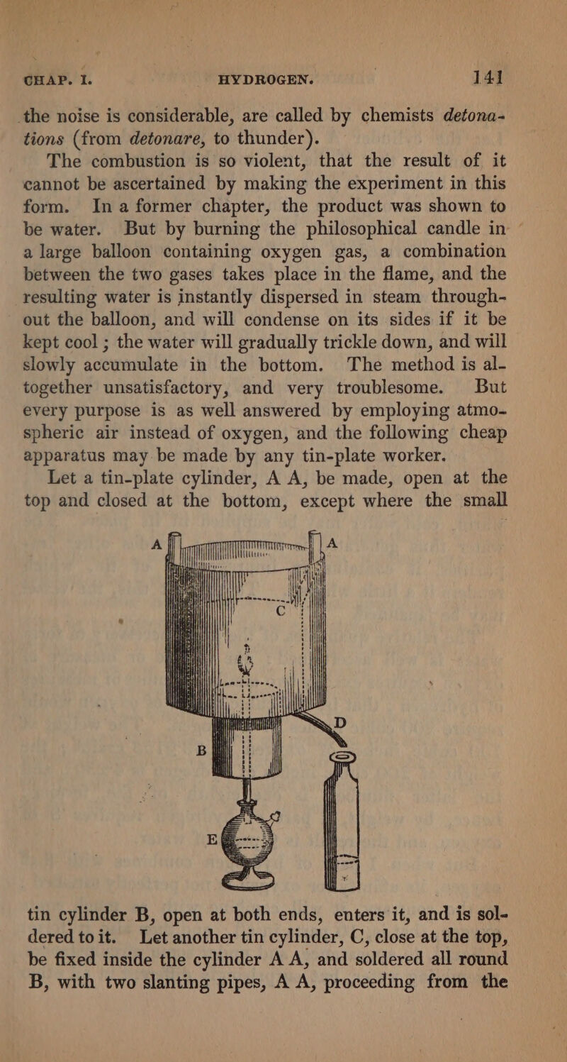 the noise is considerable, are called by chemists detona- tions (from detonare, to thunder). The combustion is so violent, that the result of it cannot be ascertained by making the experiment in this form. Ina former chapter, the product was shown to be water. But by burning the philosophical candle in — a large balloon containing oxygen gas, a combination between the two gases takes place in the flame, and the resulting water is instantly dispersed in steam through- out the balloon, and will condense on its sides if it be kept cool ; the water will gradually trickle down, and will slowly accumulate in the bottom. The method is al- together unsatisfactory, and very troublesome. But every purpose is as well answered by employing atmo- spheric air instead of oxygen, and the following cheap apparatus may be made by any tin-plate worker. Let a tin-plate cylinder, A A, be made, open at the top and closed at the bottom, except where the small Il Wtlirvies on tin cylinder B, open at both ends, enters it, and is sol- dered toit. Let another tin cylinder, C, close at the top, be fixed inside the cylinder A A, and soldered all round B, with two slanting pipes, A A, proceeding from the