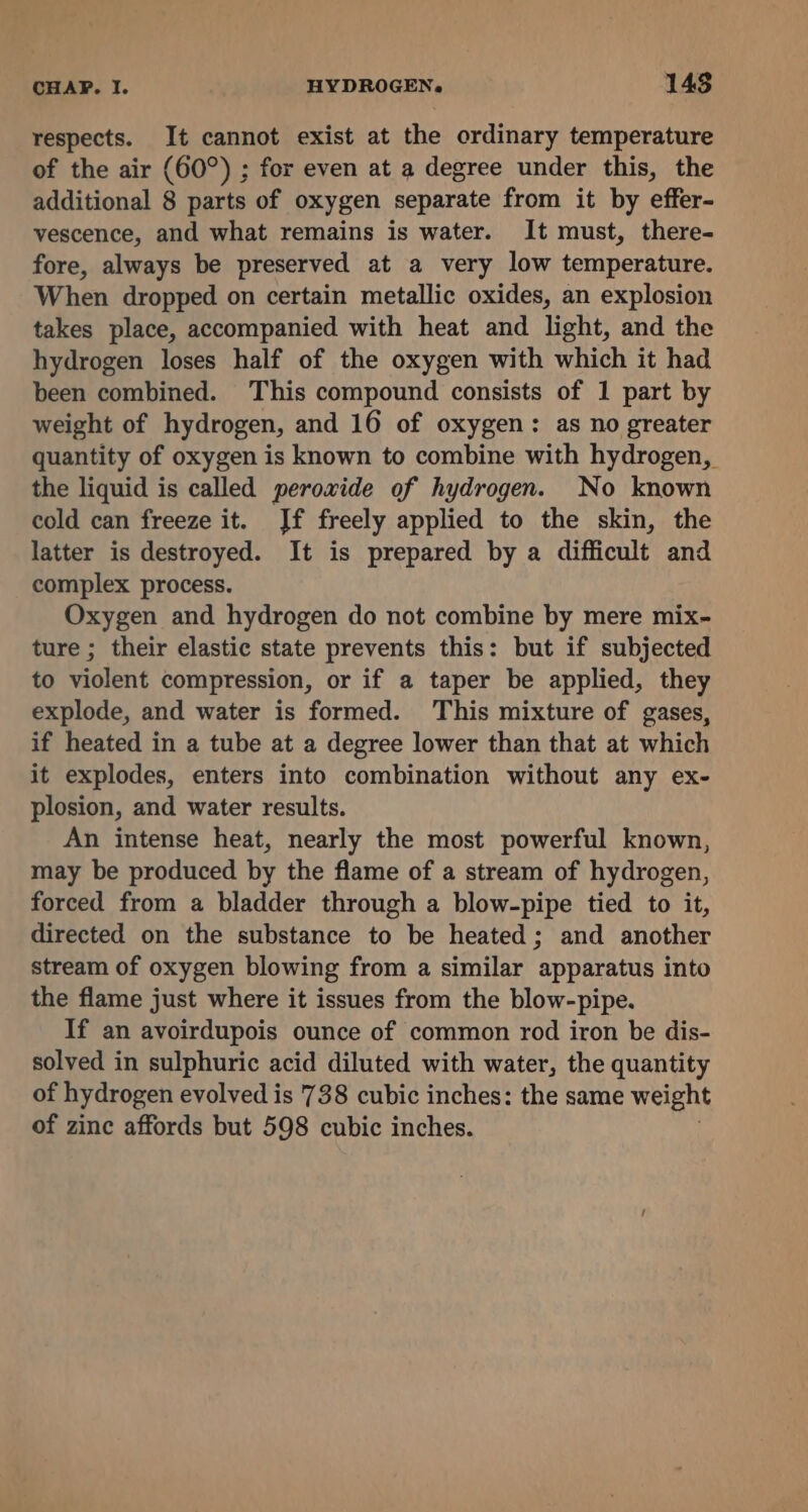 respects. It cannot exist at the ordinary temperature of the air (60°) ; for even at a degree under this, the additional 8 parts of oxygen separate from it by effer- vescence, and what remains is water. It must, there- fore, always be preserved at a very low temperature. When dropped on certain metallic oxides, an explosion takes place, accompanied with heat and light, and the hydrogen loses half of the oxygen with which it had been combined. This compound consists of 1 part by weight of hydrogen, and 16 of oxygen: as no greater quantity of oxygen is known to combine with hydrogen, the liquid is called peroxide of hydrogen. No known cold can freeze it. Jf freely applied to the skin, the latter is destroyed. It is prepared by a difficult and complex process. Oxygen and hydrogen do not combine by mere mix- ture ; their elastic state prevents this: but if subjected to violent compression, or if a taper be applied, they explode, and water is formed. This mixture of gases, if heated in a tube at a degree lower than that at which it explodes, enters into combination without any ex- plosion, and water results. An intense heat, nearly the most powerful known, may be produced by the flame of a stream of hydrogen, forced from a bladder through a blow-pipe tied to it, directed on the substance to be heated; and another stream of oxygen blowing from a similar apparatus into the flame just where it issues from the blow-pipe. If an avoirdupois ounce of common rod iron be dis- solved in sulphuric acid diluted with water, the quantity of hydrogen evolved is 738 cubic inches: the same weight of zinc affords but 598 cubic inches.