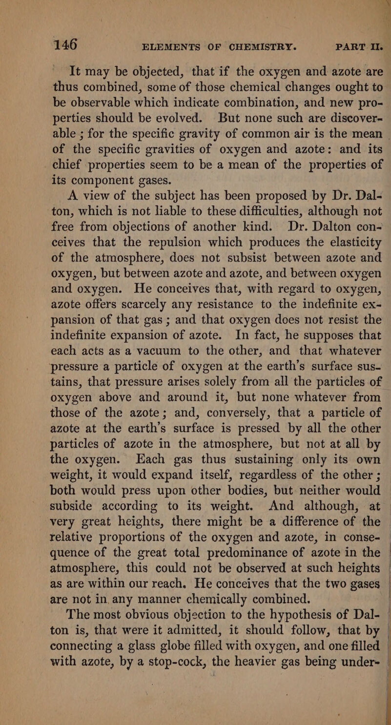 It may be objected, that if the oxygen and azote are thus combined, some of those chemical changes ought to be observable which indicate combination, and new pro- perties should be evolved. But none such are discover- able ; for the specific gravity of common air is the mean of the specific gravities of oxygen and azote: and its chief properties seem to be a mean of the properties of its component gases. A view of the subject has been proposed by Dr. Dal- ton, which is not liable to these difficulties, although not free from objections of another kind. Dr. Dalton con- ceives that the repulsion which produces the elasticity of the atmosphere, does not subsist between azote and oxygen, but between azote and azote, and between oxygen and oxygen. He conceives that, with regard to oxygen, azote offers scarcely any resistance to the indefinite ex- pansion of that gas ; and that oxygen does not resist the indefinite expansion of azote. In fact, he supposes that each acts as a vacuum to the other, and that whatever pressure a particle of oxygen at the earth’s surface sus- tains, that pressure arises solely from all the particles of oxygen above and around it, but none whatever from those of the azote; and, conversely, that a particle of azote at the earth’s surface is pressed by all the other particles of azote in the atmosphere, but not at all by the oxygen. Each gas thus sustaining only its own weight, it would expand itself, regardless of the other ; both would press upon other bodies, but neither would subside according to its weight. And although, at very great heights, there might be a difference of the relative proportions of the oxygen and azote, in conse- quence of the great total predominance of azote in the atmosphere, this could not be observed at such heights as are within our reach. He conceives that the two gases are not in, any manner chemically combined. The most obvious objection to the hypothesis of Dal- ton is, that were it admitted, it should follow, that by connecting a glass globe filled with oxygen, and one filled