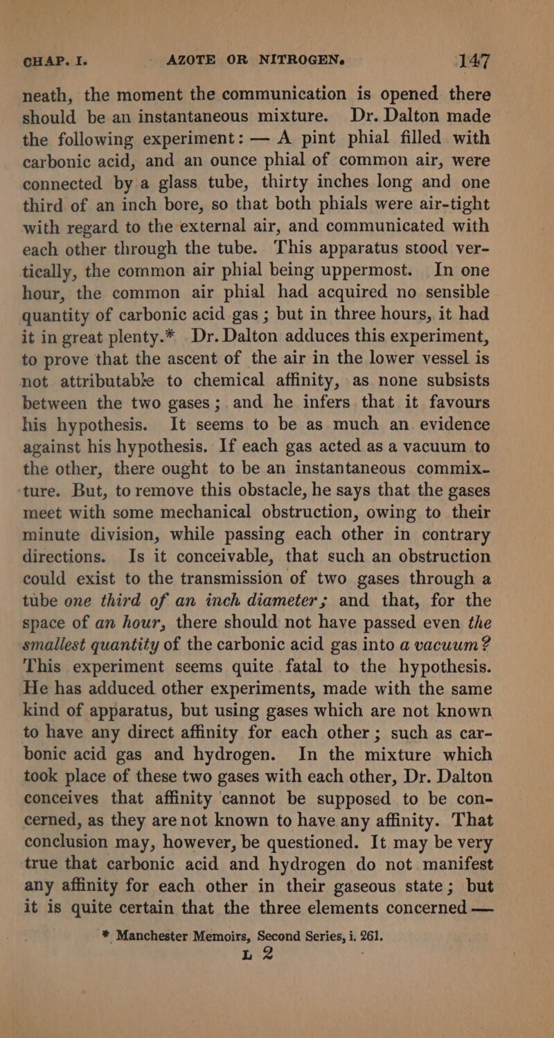 neath, the moment the communication is opened there should be an instantaneous mixture. Dr. Dalton made the following experiment: — A pint phial filled with carbonic acid, and an ounce phial of common air, were connected by a glass tube, thirty inches long and one third of an inch bore, so that both phials were air-tight with regard to the external air, and communicated with each other through the tube. This apparatus stood ver- tically, the common air phial being uppermost. In one hour, the common air phial had acquired no sensible quantity of carbonic acid gas ; but in three hours, it had it in great plenty.* Dr. Dalton adduces this experiment, to prove that the ascent of the air in the lower vessel is not attributable to chemical affinity, as none subsists between the two gases; and he infers that it favours his hypothesis. It seems to be as much an. evidence against his hypothesis. If each gas acted as a vacuum to the other, there ought to be an instantaneous commix- ‘ture. But, to remove this obstacle, he says that the gases meet with some mechanical obstruction, owing to their minute division, while passing each other in contrary directions. Is it conceivable, that such an obstruction could exist to the transmission of two gases through a tube one third of an inch diameter; and that, for the space of an hour, there should not have passed even the smallest quantity of the carbonic acid gas into a vacuum? This experiment seems quite fatal to the hypothesis. He has adduced other experiments, made with the same kind of apparatus, but using gases which are not known to have any direct affinity for each other ; such as car- bonic acid gas and hydrogen. In the mixture which took place of these two gases with each other, Dr. Dalton conceives that affinity ‘cannot be supposed to be con- cerned, as they are not known to have any affinity. That conclusion may, however, be questioned. It may be very true that carbonic acid and hydrogen do not manifest any affinity for each other in their gaseous state; but it is quite certain that the three elements concerned — * Manchester Memoirs, Second Series, i. 261. L 2