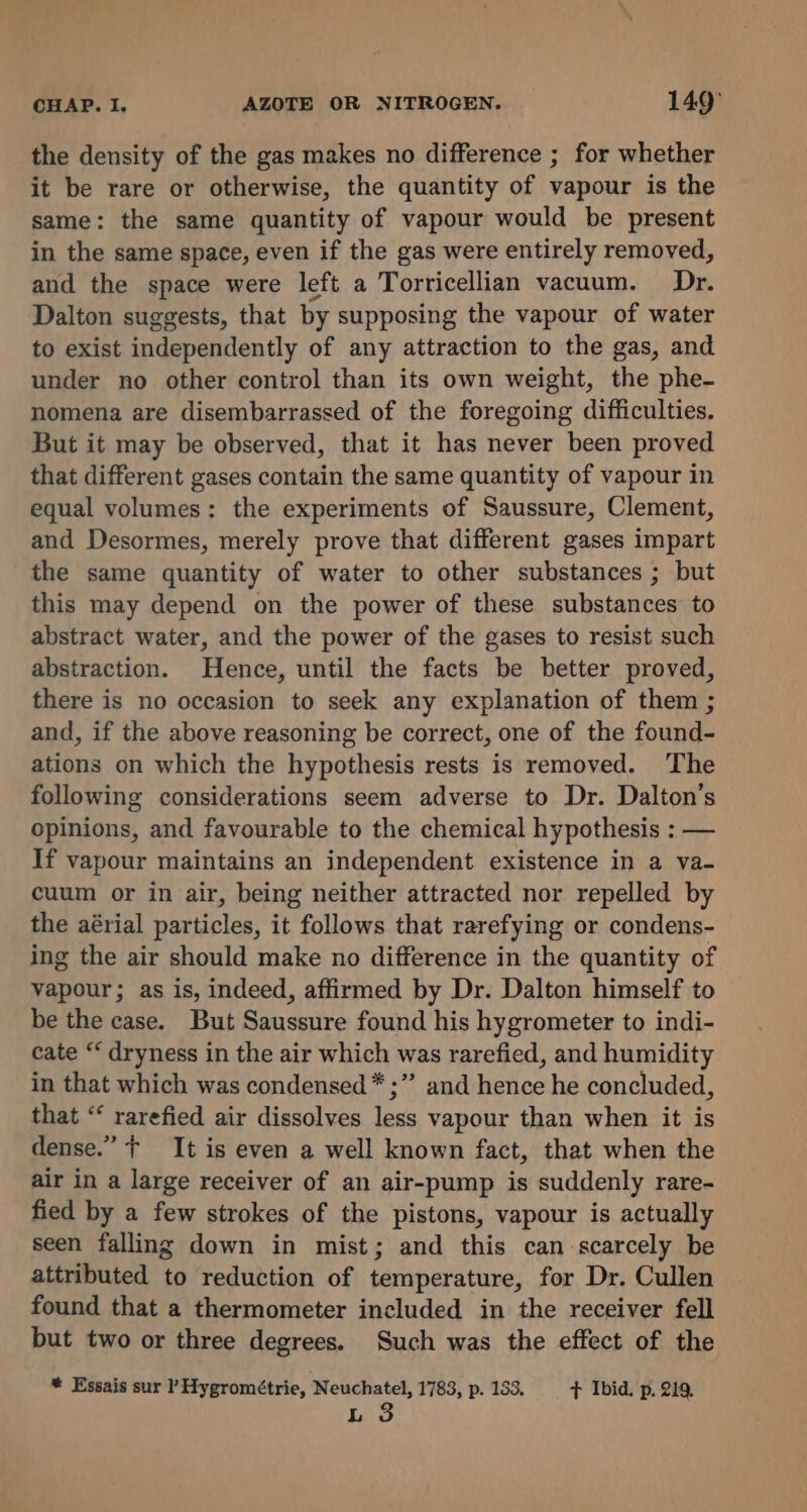 the density of the gas makes no difference ; for whether it be rare or otherwise, the quantity of vapour is the same: the same quantity of vapour would be present in the same space, even if the gas were entirely removed, and the space were left a Torricellian vacuum. Dr. Dalton suggests, that by supposing the vapour of water to exist independently of any attraction to the gas, and under no other control than its own weight, the phe- nomena are disembarrassed of the foregoing difficulties. But it may be observed, that it has never been proved that different gases contain the same quantity of vapour in equal volumes: the experiments of Saussure, Clement, and Desormes, merely prove that different gases impart the same quantity of water to other substances ; but this may depend on the power of these substances to abstract water, and the power of the gases to resist such abstraction. Hence, until the facts be better proved, there is no occasion to seek any explanation of them ; and, if the above reasoning be correct, one of the found- ations on which the hypothesis rests is removed. The following considerations seem adverse to Dr. Dalton’s opinions, and favourable to the chemical hypothesis : — If vapour maintains an independent existence in a va- cuum or in air, being neither attracted nor repelled by the aérial particles, it follows that rarefying or condens- ing the air should make no difference in the quantity of vapour; as is, indeed, affirmed by Dr. Dalton himself to be the case. But Saussure found his hygrometer to indi- cate “ dryness in the air which was rarefied, and humidity in that which was condensed * ;” and hence he concluded, that “‘ rarefied air dissolves less vapour than when it is dense.” f It is even a well known fact, that when the air in a large receiver of an air-pump is suddenly rare- fied by a few strokes of the pistons, vapour is actually seen falling down in mist; and this can scarcely be attributed to reduction of temperature, for Dr. Cullen found that a thermometer included in the receiver fell but two or three degrees. Such was the effect of the * Essais sur P Hygrométrie, Neuchatel, 1783, p. 133, F Ibid. p. 219.