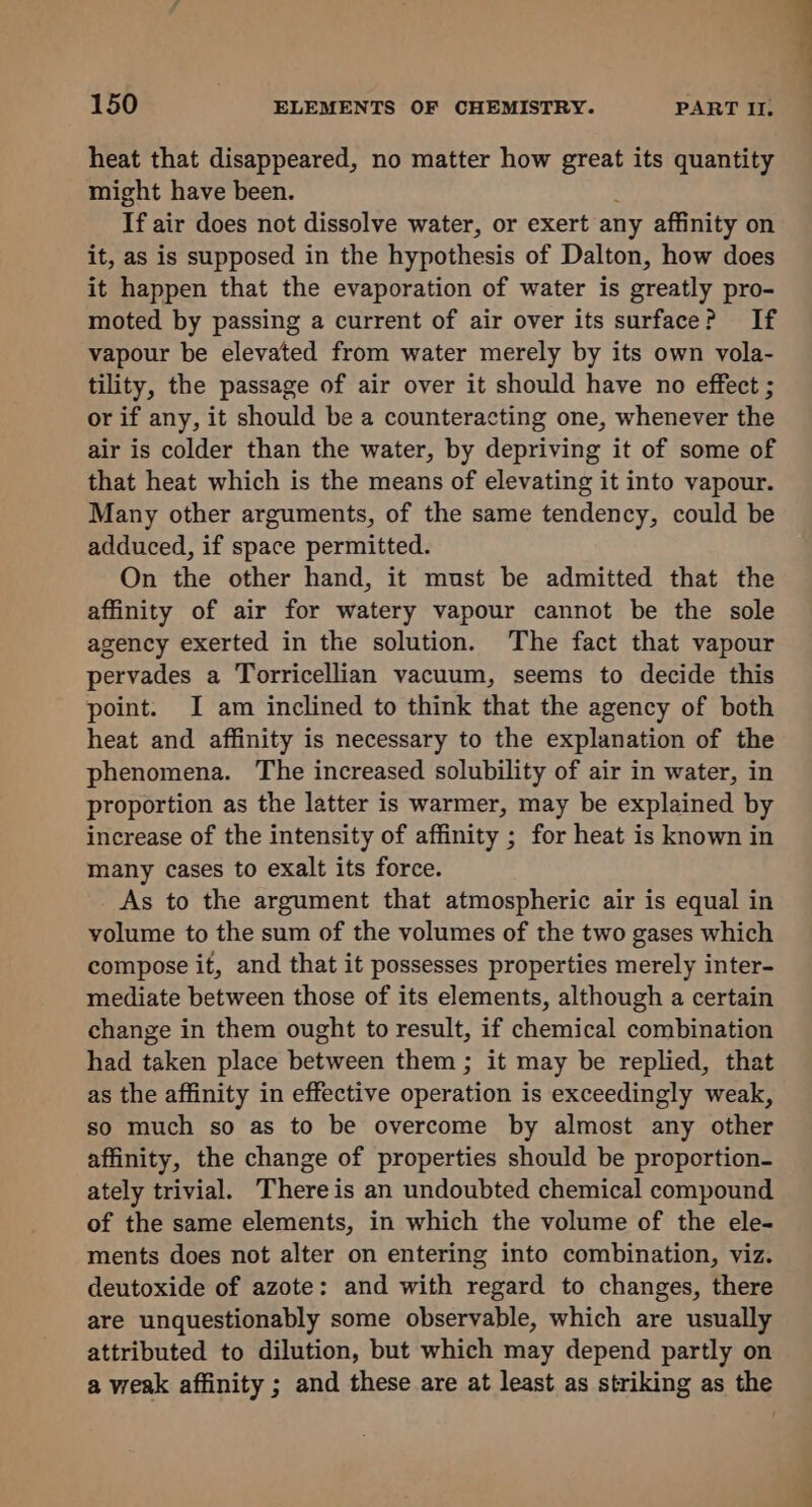 heat that disappeared, no matter how great its quantity might have been. If air does not dissolve water, or exert any affinity on it, as is supposed in the hypothesis of Dalton, how does it happen that the evaporation of water is greatly pro- moted by passing a current of air over its surface? If vapour be elevated from water merely by its own vola- tility, the passage of air over it should have no effect ; or if any, it should be a counteracting one, whenever the air is colder than the water, by depriving it of some of that heat which is the means of elevating it into vapour. Many other arguments, of the same tendency, could be adduced, if space permitted. On the other hand, it must be admitted that the affinity of air for watery vapour cannot be the sole agency exerted in the solution. The fact that vapour pervades a Torricellian vacuum, seems to decide this point. I am inclined to think that the agency of both heat and affinity is necessary to the explanation of the phenomena. The increased solubility of air in water, in proportion as the latter is warmer, may be explained by increase of the intensity of affinity ; for heat is known in many cases to exalt its force. As to the argument that atmospheric air is equal in volume to the sum of the volumes of the two gases which compose it, and that it possesses properties merely inter- mediate between those of its elements, although a certain change in them ought to result, if chemical combination had taken place between them ; it may be replied, that as the affinity in effective operation is exceedingly weak, so much so as to be overcome by almost any other affinity, the change of properties should be proportion- ately trivial. There is an undoubted chemical compound of the same elements, in which the volume of the ele- ments does not alter on entering into combination, viz. deutoxide of azote: and with regard to changes, there are unquestionably some observable, which are usually attributed to dilution, but which may depend partly on a weak affinity ; and these are at least as striking as the