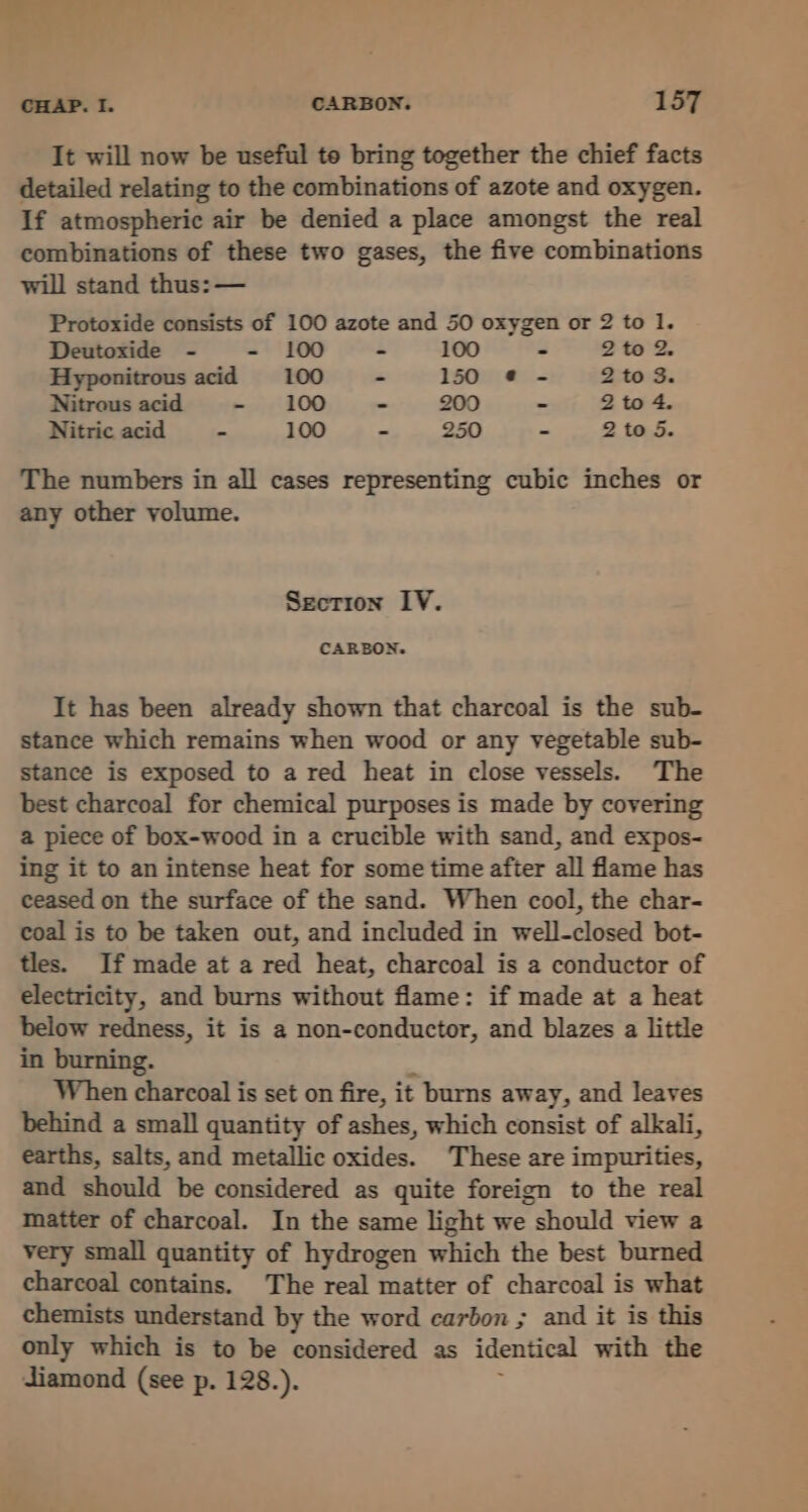 . . eee CHAP. I. CARBON. 157 It will now be useful te bring together the chief facts detailed relating to the combinations of azote and oxygen. If atmospheric air be denied a place amongst the real combinations of these two gases, the five combinations will stand thus: — Protoxide consists of 100 azote and 50 oxygen or 2 to 1. Deutoxide - - 100 - 100 = 2to Z. Hyponitrous acid 100 - 150 @¢ - 2 to 3. Nitrous acid - 100 - 200 . 2 to 4. Nitric acid - 100 - 250 - 2 to 5. The numbers in all cases representing cubic inches or any other volume. Secrion IV. CARBON. It has been already shown that charcoal is the sub- stance which remains when wood or any vegetable sub- stance is exposed to a red heat in close vessels. The best charcoal for chemical purposes is made by covering a piece of box-wood in a crucible with sand, and expos- ing it to an intense heat for some time after all flame has ceased on the surface of the sand. When cool, the char- coal is to be taken out, and included in well-closed bot- tles. If made at a red heat, charcoal is a conductor of electricity, and burns without flame: if made at a heat below redness, it is a non-conductor, and blazes a little in burning. When charcoal is set on fire, it burns away, and leaves behind a small quantity of ashes, which consist of alkali, earths, salts, and metallic oxides. These are impurities, and should be considered as quite foreign to the real matter of charcoal. In the same light we should view a very small quantity of hydrogen which the best burned charcoal contains. The real matter of charcoal is what chemists understand by the word carbon ; and it is this only which is to be considered as identical with the diamond (see p. 128.).