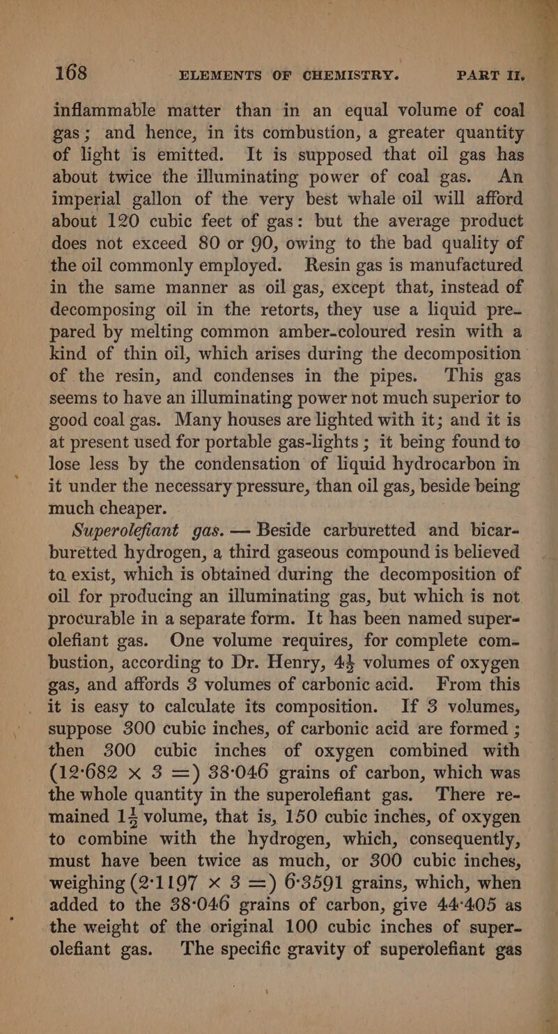 inflammable matter than in an equal volume of coal gas; and hence, in its combustion, a greater quantity of light is emitted. It is supposed that oil gas has about twice the illuminating power of coal gas. An imperial gallon of the very best whale oil will afford about 120 cubic feet of gas: but the average product does not exceed 80 or 90, owing to the bad quality of the oil commonly employed. Resin gas is manufactured in the same manner as oil gas, except that, instead of decomposing oil in the retorts, they use a liquid pre- pared by melting common amber-coloured resin with a kind of thin oil, which arises during the decomposition of the resin, and condenses in the pipes. This gas seems to have an illuminating power not much superior to good coal gas. Many houses are lighted with it; and it is at present used for portable gas-lights ; it being found to lose less by the condensation of liquid hydrocarbon in it under the necessary pressure, than oil gas, beside being much cheaper. . Superolefiant gas. — Beside carburetted and bicar- buretted hydrogen, a third gaseous compound is believed to. exist, which is obtained during the decomposition of oil for producing an illuminating gas, but which is not. procurable in a separate form. It has been named super- olefiant gas. One volume requires, for complete com- bustion, according to Dr. Henry, 44 volumes of oxygen gas, and affords 3 volumes of carbonic acid. From this it is easy to calculate its composition. If 3 volumes, suppose 300 cubic inches, of carbonic acid are formed ; then 300 cubic inches of oxygen combined with (12°682 x 3 =) 38:046 grains of carbon, which was the whole quantity in the superolefiant gas. There re- mained 14 volume, that is, 150 cubic inches, of oxygen to combine with the hydrogen, which, consequently, must have been twice as much, or 300 cubic inches, weighing (2°1197 x 3 =) 6:3591 grains, which, when added to the 38-046 grains of carbon, give 44°405 as the weight of the original 100 cubic inches of super- olefiant gas. The specific gravity of superolefiant gas \