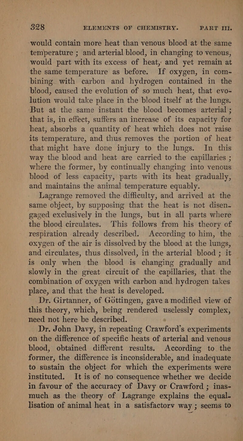 would contain more heat than venous blood at the same temperature ; and arterial blood, in changing to venous, would part with its excess of heat, and yet remain at the same temperature as before. If oxygen, in com- bining with carbon and hydrogen contained in the blood, caused the evolution of so much heat, that evo- lution would take place in the blood itself at the lungs. But at the same instant the blood becomes arterial ; that is, in effect, suffers an increase of its capacity for heat, absorbs a quantity of heat which does not raise its temperature, and thus removes the portion of heat that might have done injury to the lungs. In this way the blood and heat are carried to the capillaries ; where the former, by continually changing into venous blood of less capacity, parts with its heat gradually, and maintains the animal temperature equably. Lagrange removed the difficulty, and arrived at the same object, by supposing that the heat is not disen- gaged exclusively in the lungs, but in all parts where the blood circulates. This follows from his theory of respiration already described. According to him, the oxygen of the air is dissolved by the blood at the lungs, and circulates, thus dissolved, in the arterial blood ; it — is only when the blood is changing gradually and slowly in the great circuit of the capillaries, that the combination of oxygen with carbon and hydrogen takes place, and that the heat is developed. Dr. Girtanner, of Gottingen, gave a modified view of this theory, which, being rendered uselessly complex, need not here be desetibad: ° Dr. John Davy, in repeating Crawford’s experiments on the difference of specific heats of arterial and venous blood, obtained different results. According to the former, the difference is inconsiderable, and inadequate to sustain the object for which the experiments were instituted. It is of no consequence whether we decide in favour of the accuracy of Davy or Crawford ; inas- much as the theory of Lagrange explains the equal- lisation of animal heat in a satisfactorv way ; seems to