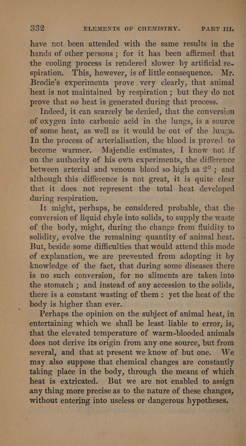 have not been attended with the same results in the hands of other persons ; for it has been affirmed that the cooling process is rendered slower by artificial re- spiration. This, however, is of little consequence. Mr. Brodie’s experiments prove very clearly, that animal heat is not maintained by respiration ; but they do not prove that no heat is generated during that process. Indeed, it can scarcely be denied, that the conversion of oxygen into carbonic acid in the lungs, is a source of some heat, as well as it would be out of the lungs. In the process of arterialisation, the blood is proved to become warmer. Majendie estimates, I know not if on the authority of his own experiments, the difference between arterial and venous blood so high as 2°; and although this difference is not great, it is quite clear that it does. not represent the total heat developed during respiration. It might, perhaps, be considered probable, that the conversion of liquid chyle into solids, to supply the waste of the body, might, during the change from fluidity to solidity, evolve the remaining quantity of animal heat. But, beside some difficulties that would attend this mode of explanation, we are prevented from adopting it by knowledge of the fact, that during some diseases there is no such conversion, for no aliments are taken into the stomach ; and instead of any accession to the solids, there is a constant wasting of them: yet the heat of the body is higher than ever. Perhaps the opinion on the subject of animal heat, in entertaining which we shall be least liable to error, is, that the elevated temperature of warm-blooded animals does not derive its origin from any one source, but from several, and that at present we know of but one. We may also suppose that chemical changes are constantly taking place in the body, through the means of which heat is extricated. But we are not enabled to assign any thing more precise as to the nature of these changes, without entering into useless or dangerous hypotheses.