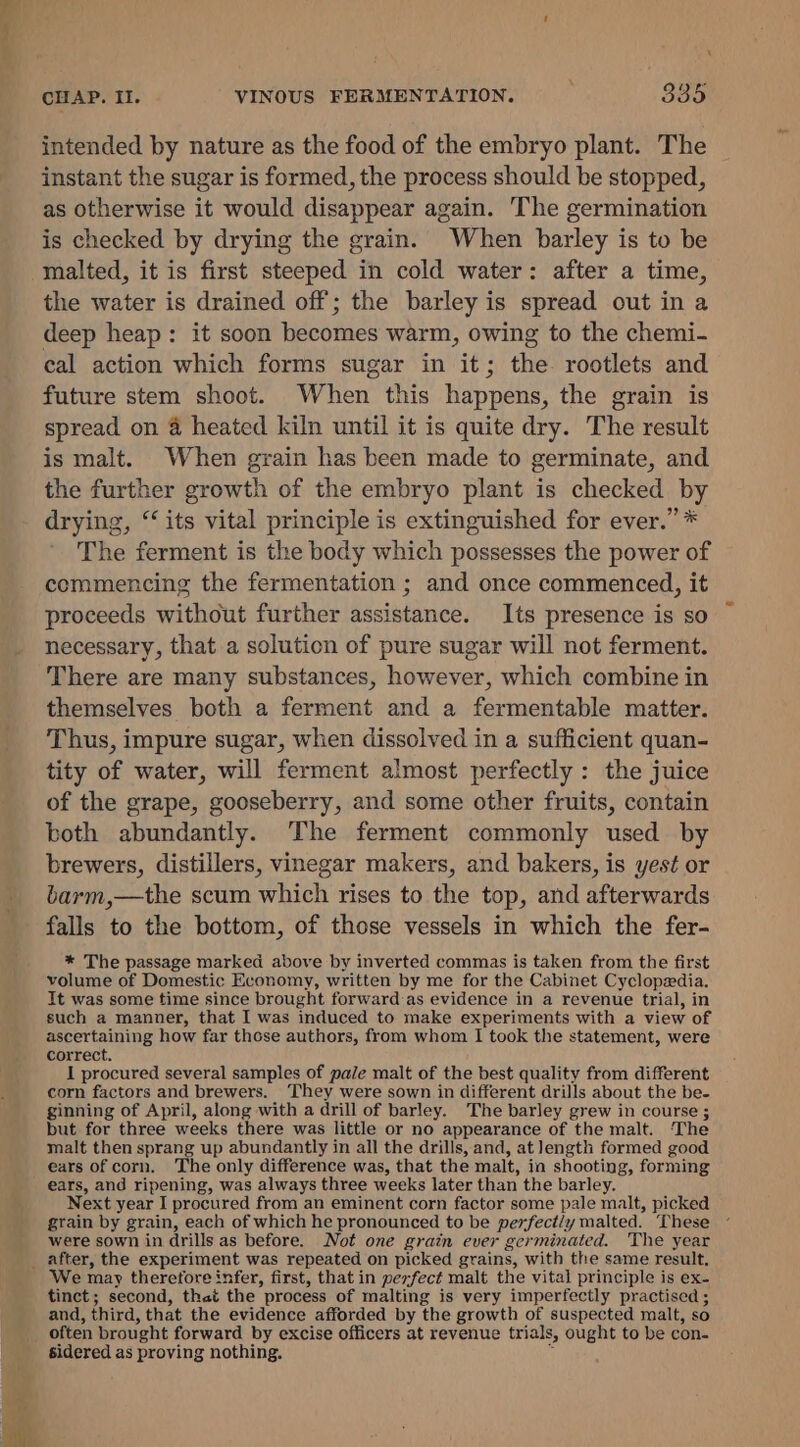 ae X intended by nature as the food of the embryo plant. The instant the sugar is formed, the process should be stopped, as otherwise it would disappear again. The germination is checked by drying the grain. When barley is to be the water is drained off; the barley is spread out in a deep heap: it soon becomes warm, owing to the chemi- cal action which forms sugar in it; the rootlets and future stem shoot. When this happens, the grain is spread on 4 heated kiln until it is quite dry. The result is malt. When grain has been made to germinate, and the further growth of the embryo plant is checked by drying, “its vital principle is extinguished for ever.” * The ferment is the body which possesses the power of commencing the fermentation ; and once commenced, it proceeds without further assistance. Its presence is so necessary, that a solution of pure sugar will not ferment. There are many substances, however, which combine in themselves both a ferment and a fermentable matter. Thus, impure sugar, when dissolved in a sufficient quan- tity of water, will ferment almost perfectly : the juice of the grape, gooseberry, and some other fruits, contain both abundantly. The ferment commonly used by brewers, distillers, vinegar makers, and bakers, is yes¢ or barm,—the scum which rises to the top, and afterwards falls to the bottom, of those vessels in which the fer- * The passage marked above by inverted commas is taken from the first volume of Domestic Economy, written by me for the Cabinet Cyclopedia. It was some time since brought forward-as evidence in a revenue trial, in such a manner, that I was induced to make experiments with a view of ascertaining how far those authors, from whom I took the statement, were correct. I procured several samples of pale malt of the best quality from different corn factors and brewers. They were sown in different drills about the be- ginning of April, along with a drill of barley. The barley grew in course ; but for three weeks there was little or no appearance of the malt. The malt then sprang up abundantly in all the drills, and, at length formed good ears of corn. The only difference was, that the malt, in shooting, forming ears, and ripening, was always three weeks later than the barley. Next year I procured from an eminent corn factor some pale malt, picked grain by grain, each of which he pronounced to be perfect/y malted. These were sown in drills as before. Not one grain ever germinated. The year We may therefore infer, first, that in perfect malt the vital principle is ex- tinct; second, that the process of malting is very imperfectly practised ; and, third, that the evidence afforded by the growth of suspected malt, so often brought forward by excise officers at revenue trials, ought to be con- sidered as proving nothing. ‘